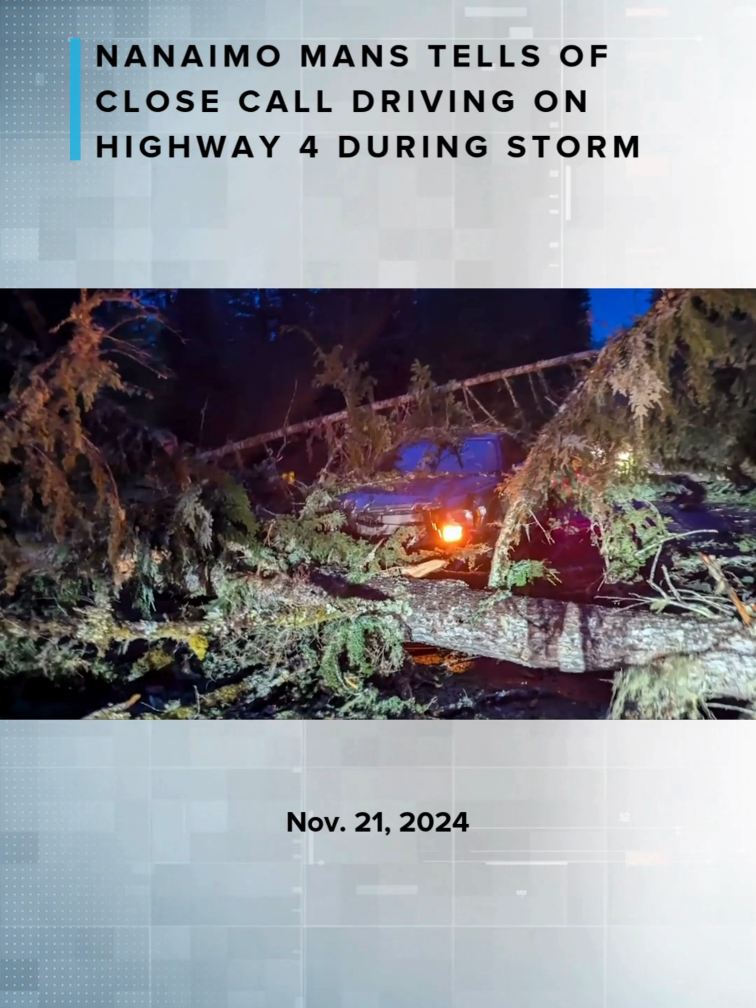 A Nanaimo man has a harrowing tale of a close call while driving on Highway 4 during Tuesday’s storm. “I was slowing down and then several trees all hit me at once,