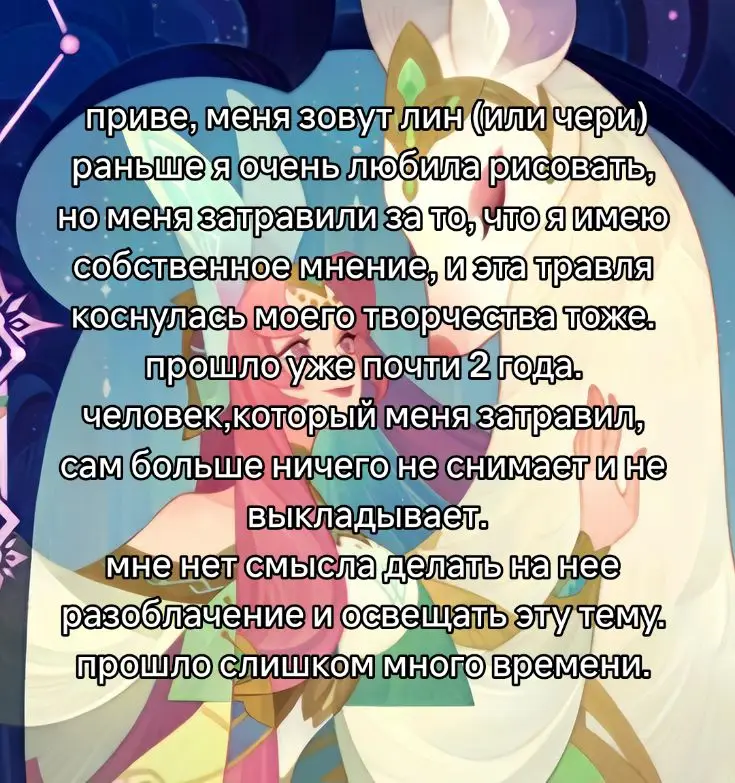 я ревела когда писала этот текст рисование - это моя отдушина, я обожала это дело всем сердцем и душой. я надеюсь, что когда нибудь я смогу вернуть себе желание и силы рисовать, но не сейчас  никто не заслуживает травли на свое творчество (если оно никому не вредит, конечно). возможно мои работы глупые, некрасивые, непрофессиональные, неаккуратные, но я вкладывала в них всю свою душу, а ты затравила меня, не подумав, какого будет мне, даже спустя время. ты убила во мне любовь к рисованию, надеюсь ты довольна.