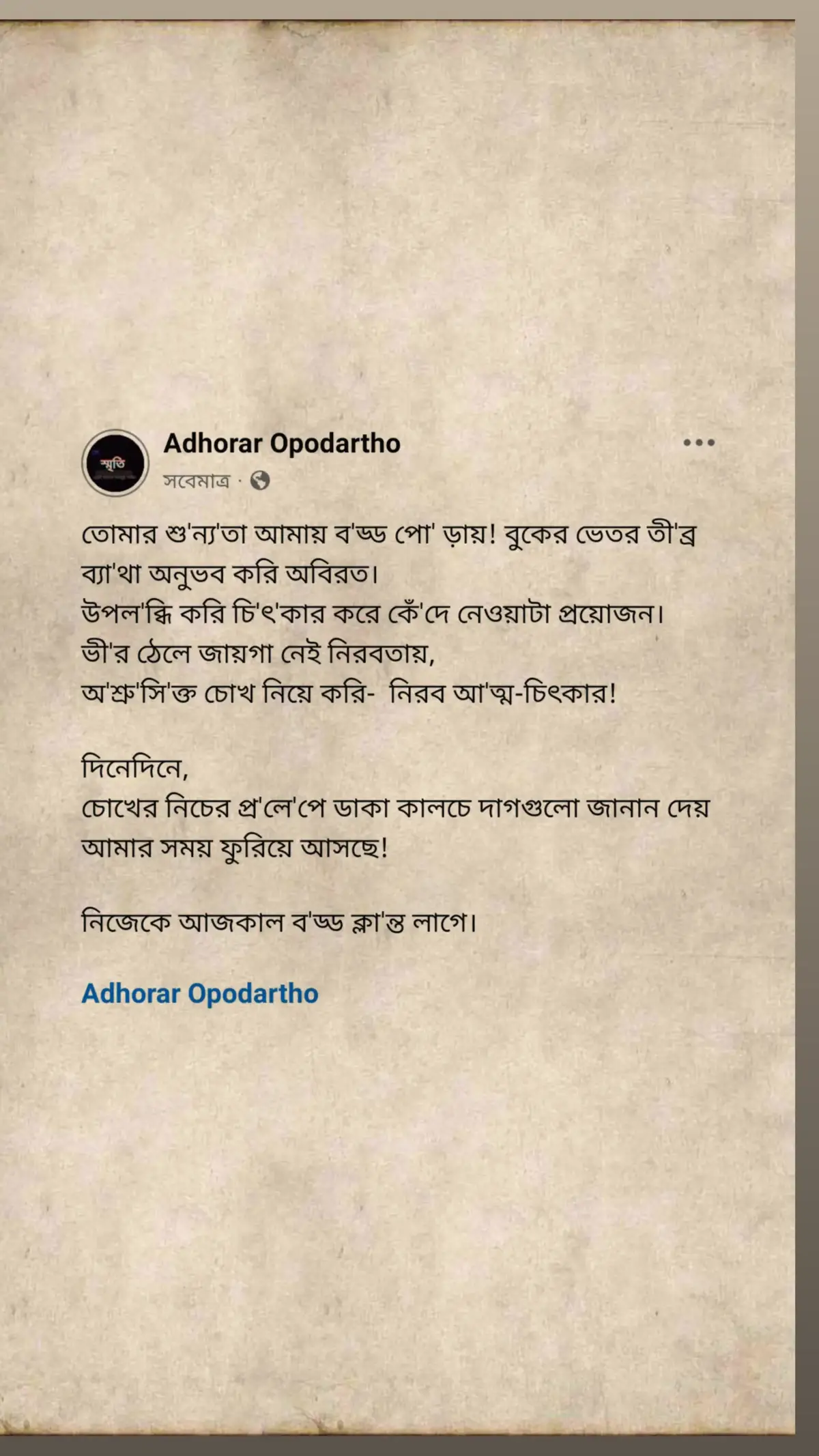 তোমার শু'ন্য'তা আমায় ব'ড্ড পো' ড়ায়! বুকের ভেতর তী'ব্র ব্যা'থা অনুভব করি অবিরত।  উপল'ব্ধি করি চি'ৎ'কার করে কেঁ'দে নেওয়াটা প্রয়োজন। ভী'র ঠেলে জায়গা নেই নিরবতায়,   অ'শ্রু'সি'ক্ত চোখ নিয়ে করি-  নিরব আ'ত্ম-চিৎকার!  দিনেদিনে,  চোখের নিচের প্র'লে'পে ডাকা কালচে দাগগুলো জানান দেয়  আমার সময় ফুরিয়ে আসছে! নিজেকে আজকাল ব'ড্ড ক্লা'ন্ত লাগে।  #adhorar_opodartho 