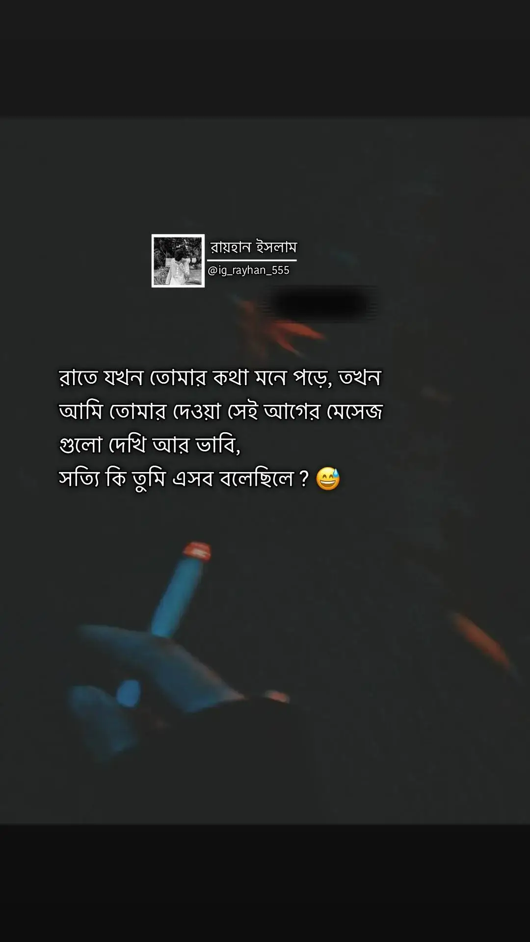 রাতে যখন তোমার কথা মনে পড়ে তখন আমি তোমার দেওয়া সেই আগের মেসেজ গুলো দেখি আর ভাবি সত্যি কি তুমি এসব বলেছিলে ? 😅#ig_rayhan_555 