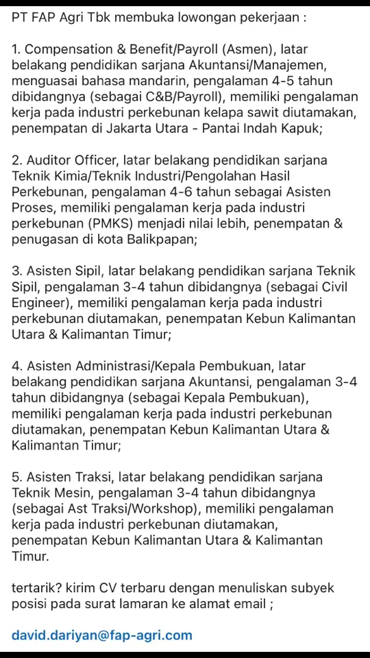 PT FAP Agri Tbk membuka lowongan pekerjaan : 1. Compensation & Benefit/Payroll (Asmen), latar belakang pendidikan sarjana Akuntansi/Manajemen, menguasai bahasa mandarin, pengalaman 4-5 tahun dibidangnya (sebagai C&B/Payroll), memiliki pengalaman kerja pada industri perkebunan kelapa sawit diutamakan, penempatan di Jakarta Utara - Pantai Indah Kapuk; 2. Auditor Officer, latar belakang pendidikan sarjana Teknik Kimia/Teknik Industri/Pengolahan Hasil Perkebunan, pengalaman 4-6 tahun sebagai Asisten Proses, memiliki pengalaman kerja pada industri perkebunan (PMKS) menjadi nilai lebih, penempatan & penugasan di kota Balikpapan; 3. Asisten Sipil, latar belakang pendidikan sarjana Teknik Sipil, pengalaman 3-4 tahun dibidangnya (sebagai Civil Engineer), memiliki pengalaman kerja pada industri perkebunan diutamakan, penempatan Kebun Kalimantan Utara & Kalimantan Timur; 4. Asisten Administrasi/Kepala Pembukuan, latar belakang pendidikan sarjana Akuntansi, pengalaman 3-4 tahun dibidangnya (sebagai Kepala Pembukuan), memiliki pengalaman kerja pada industri perkebunan diutamakan, penempatan Kebun Kalimantan Utara & Kalimantan Timur; 5. Asisten Traksi, latar belakang pendidikan sarjana Teknik Mesin, pengalaman 3-4 tahun dibidangnya (sebagai Ast Traksi/Workshop), memiliki pengalaman kerja pada industri perkebunan diutamakan, penempatan Kebun Kalimantan Utara & Kalimantan Timur. tertarik? kirim CV terbaru dengan menuliskan subyek posisi pada surat lamaran ke alamat email ; david.dariyan@fap-agri.com #loker  #lokerterbaru  #lokerpertanian  #lokerpertanianpku  #lokerpertanianpku2024 