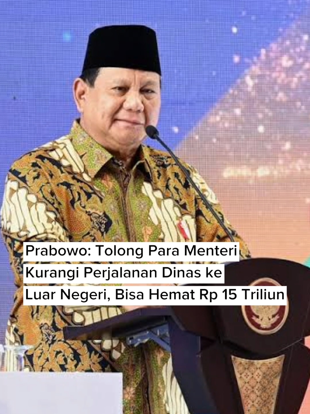 Presiden Prabowo Subianto mengungkapkan anggaran negara bisa hemat Rp 15 triliun jika perjalanan dinas menteri ke luar negeri dikurangi. Makanya, Prabowo menginstruksikan agar seluruh pejabat untuk melakukan efisiensi anggaran.  Hal tersebut diungkap Prabowo dalam pidatonya saat menghadiri acara Tanwir dan Milad Muhammadiyah ke-112 di Kupang, Nusa Tenggara Timur (NTT) pada Rabu, 4 Desember 2024. Prabowo: Tolong Para Menteri Kurangi Perjalanan Dinas ke Luar Negeri, Bisa Hemat Rp 15 Triliun  https://www.viva.co.id/bisnis/1778110-prabowo-tolong-para-menteri-kurangi-perjalanan-dinas-ke-luar-negeri-bisa-hemat-rp-15-triliun  