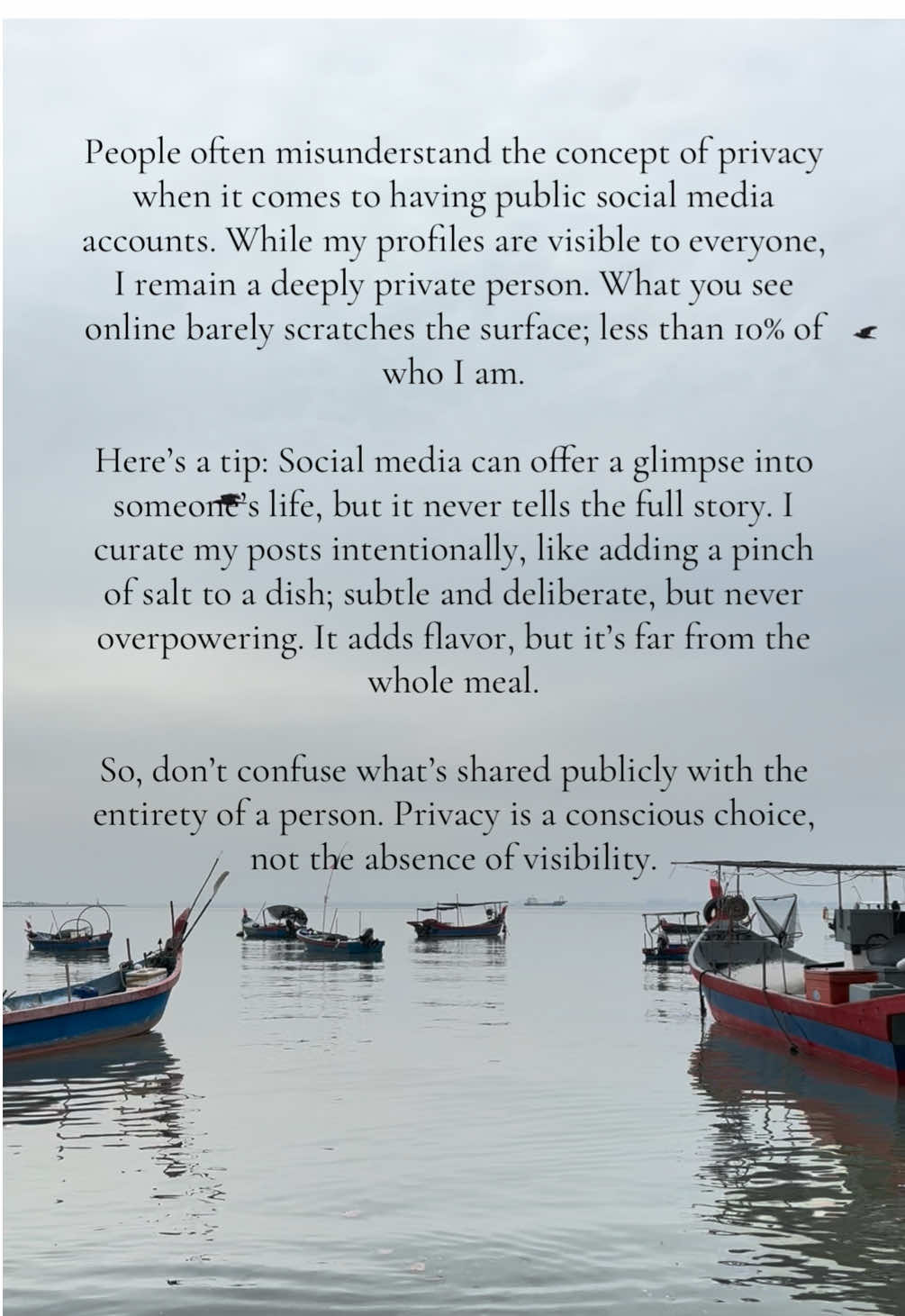 People often misunderstand the concept of privacy when it comes to having public social media accounts. While my profiles are visible to everyone, I remain a deeply private person. What you see online barely scratches the surface; less than 10% of who I am. Here’s a tip: Social media can offer a glimpse into someone’s life, but it never tells the full story. I curate my posts intentionally, like adding a pinch of salt to a dish; subtle and deliberate, but never overpowering. It adds flavor, but it’s far from the whole meal. So, don’t confuse what’s shared publicly with the entirety of a person. Privacy is a conscious choice, not the absence of visibility.