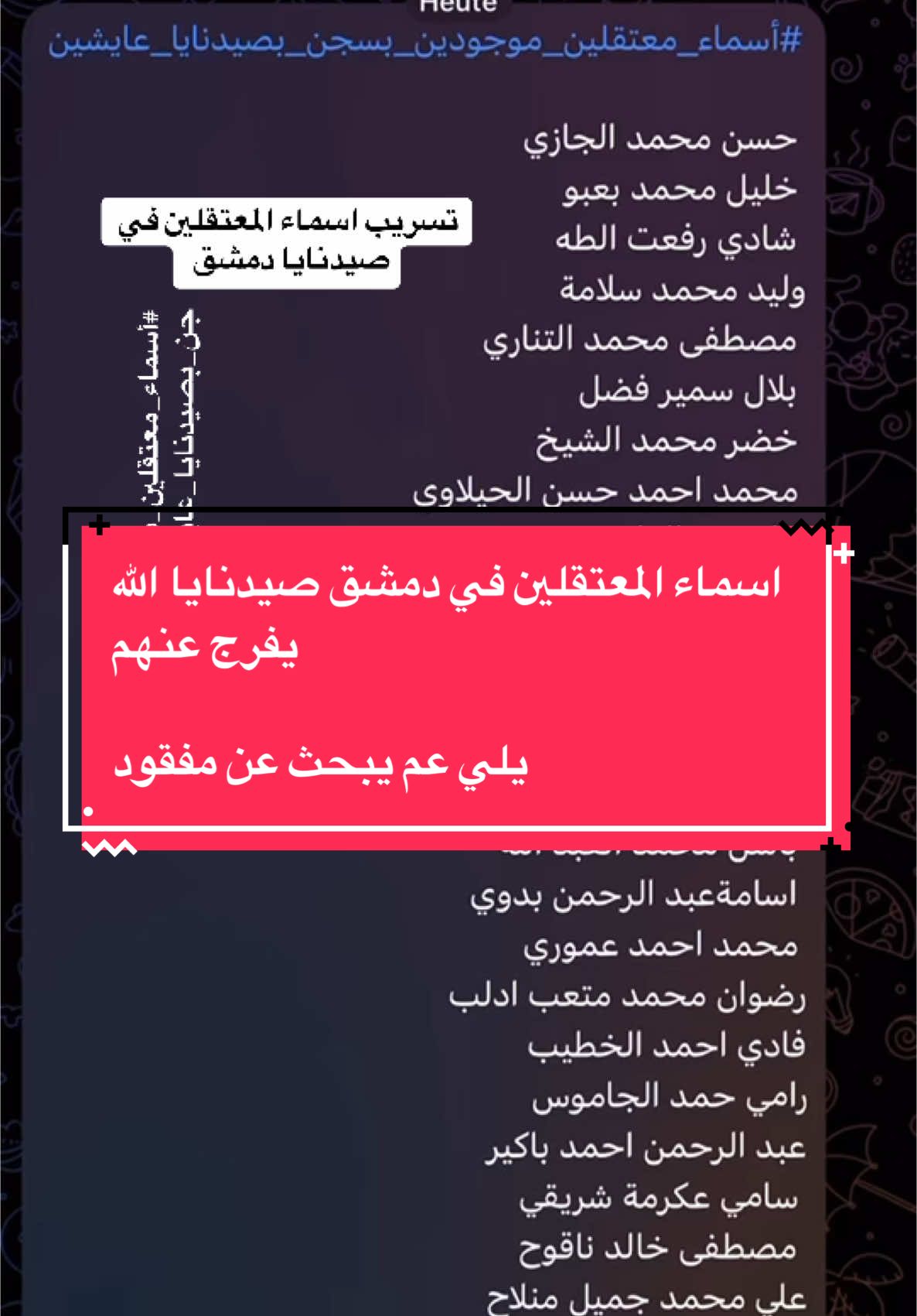 #أسماء_معتقلين_موجودين_بسجن_بصيدنايا_عايشين #أسماء_معتقلين_موجودين_بسجن_بصيدنايا_عايشين  حسن محمد الجازي  خليل محمد بعبو  شادي رفعت الطه  وليد محمد سلامة مصطفى محمد التناري  بلال سمير فضل  خضر محمد الشيخ  محمد احمد حسن الحيلاوي  اياد عبد القادر بدوي  محمد فاتح مامون شرابي  زيدان علي عنان  انور عبد العزيز مغربي خالد محمد اليوسف  محمد سعيد الاشقر  باسل محمد العبد الله  اسامةعبد الرحمن بدوي  محمد احمد عموري  رضوان محمد متعب ادلب فادي احمد الخطيب رامي حمد الجاموس عبد الرحمن احمد باكير سامي عكرمة شريقي  مصطفى خالد ناقوح  علي محمد جميل منلاح محمد اسامه حاج احمد  خالد حسن ازكاح احمد محمود السويد  محمد عبد العزيز الباشا  حسن عبد الله حمشو عبد الرحمن خلف المزهول  فيصل توفيق المهباني  عبد الرزاق الرحال  عز الدين محمد برغود احمد علي الخضر دوما  محمد وديع الحمود حماه  رستم خليل الموسى  بريك علي الشنان جندالشام عبد السلام نواف اليوسف  سليمان محمد سليمان 👇الصفحة رقم ١ بشار طاهر العوض  محمد عبد الستار دندل  محمد جيجان الاحمد جيجان  محمود حسن دخيل الجغيفي عراقي شحادي محمد شحاده عنجاره يوسف محمد حميده  مبارك سعيد الصغيري عبد الجبار خلف الحسين محمد احمد عموري عبد السلام نواف اليوسف وليد محمد سلامه رستم خليل الموسى احمد حسين الاحمد محمد نجيب عبد السلام احمد اسماعيل الموحد مصطفى محمد التناري  ايمن مصطفى عيد وليد حمد الله محمد الراوي عراقي دحام جاسم الوقاع احمد عبد المنعم عدلا مصطفى مدين السعيد ابراهيم حسين المسلط مصطفى عبد الرحيم عنوش معد عبد الحميد الاسعد  جاندار احمد قاسم  بلال فصيح هنداوي  مثنى مالك عبد الكريم الحلقي عراقي  ابراهيم احمد ناصر سراقب  جوان مروان اسماعيل  انس رجب عكوش  غياث اسعد حليمة علي سليم يحيى  ايمن عواد الخليف  فهد احمد الحسن الصفرا  جهاد يوسف دياب  ايهاب محمد علي السفرجي وسام ياسين المفعلاني خليل محمود خليل حماه  عبد الله ابراهيم فرهود  خضر حمدان الحمد  عمار صالح الحمود دير الزور  احمد نواف العبيد  ايمن عبد الجواد  👇الصفحة رقم ٢ محمد محمد عيد الحمادي  حسام خالد الشبيب  خالد سليمان الحمدو حسن عبد المحسن الحمدوني  فراس عبد الستار سحاري  محمد طراد احمد الغضب  عواد احمد العبد الموسى  حسام عزيز السميط  محمد شكري درعان الحسين اسماعيل خضر المحمد  ابراهيم احمد الابراهيم عبد الهادي محمد عرابي  محمد احمد السليمان  محمود عبد الحميد ستوت  فراس عبد الحميد نعسان  عبد الباسط احمد زكريا منير محمد الحسين  محمد حمدو الطالب محمد احمد دعفيس  محمد ممدوح حيدر  طلال خليف الجاسم  رياض الشيخ محمود قلعة المضيق  جاسم ابراهيم الابراهيم  علاء احمد زين العابدين محمد عبد المجيد المبروك  عمر محمد سنده  محمود شبلوط شبلوط رامي محمد علي الامين  عمر محمد البرهوم  اسماعيل احمد الجمعه السفيري  ايمن محمد طبنج  صالح نور الدين مصطفى  حسام الدين خنجر  محمد احمد العلي زردنا  غزوان احمد مشهداني  خالد علي الوحيش  خليل الحسين الاحمد  محمد مصطفى هاشم حلوم  عبد الكريم عبد القادر عساف  تيسير محمد عبده 👇الصفحةرقم٣ عبد الحكيم عادل حج قدور بلال فصيح هنداوي  احمد علي سلوم  احمد زيوار مطرب الجناح ناجي حسن سرحان  جهاد عبد الكريم العلي  محمود مصطفى البكور  احمد المحمد الاحمد السفيرة احمد بريق صادق حلب جاندار احمد قاسم كردي بهاء عبد الكريم عبود  محمود محمد شعبان عرجة عبد الرحمن ابراهيم ابراهيم  عبد الهادي مصطفى لعلعل ياسر فتح الله رمضون حمد حمدان الخضر  ثائر مصطفى نداف  وسيم نديم المعروف  محمد السويد علي المحلاوي عراقي  عمار خلف دياب سويد المحلاوي عراقي  يوسف اسماعيل اليوسف محمد ملحان احمد علي  احمد معروف الجبان  حسن ابراهيم الحسن  امجد محمد السايس  صافي حسن خليل العزيزي  يحيى محمد امين السحاره مصطفى حمادي العموري  خالد محمود هلال جيرود  بكري حسين عكو  حسن مصطفى رفاعي فادي احمد الخطيب ادلب عمر قاسم الخمران  طلال الجاسم العبد الله سالم سلوم الغبرة الشيخ محمد وسيم هشام الطويل  محسن زكريا مجلوبة حسن موسى الاحمد محمد اسامه حاج احمد ادلب حسن علي الغزاليالصفحةرقم٤ عمر مصطفى بيطار  يحيى محمود فرج الخطيب  فراس خالد الدلمس  شعبان عبد الاشقر التركي  عبد الوهاب الشيخ حسن  عناد محمد زبيده  خالد احمد السليمان  احمد محمد المبارك  عامر السيد علي  محمد محمود شحود  حسين عمر بدوي  طارق احمد البكري  علي احمد البطوشي  ابراهيم علاء الدين الموصلي  اسحاق الخالد  معتز عبد الرحيم العبسي  علي هلال العلي ادلب  عبد الرحمن محمد السعيد تل رفعت  مازن عبد الباسط زيتون احمد حسن السلطان  محمد عادل حسن العثمان  بدر الدين عبد الدايم حمص  وليد محمد حنتش او حنتوش ادلب  دحام راغب السوداة محمد فاتح احمد حمدو  اسامه احمد جقميره او جقمور  محمد عبد الله الجاسم نوح موزر عبد الرزاق احمد صالح الخلف  عبد الكريم الموح  حسين عيد المحمود عين العرب  خضر احمد الاحمد  عماد ابراهيم الغفاري  كتيبه فحام اريحا  محمد فالح ادريس 