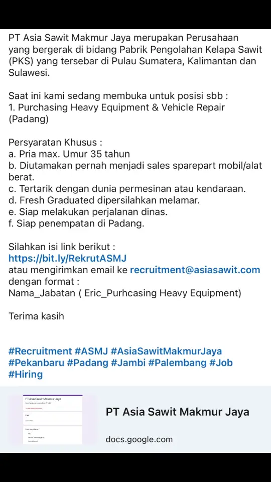 PT Asia Sawit Makmur Jaya merupakan Perusahaan yang bergerak di bidang Pabrik Pengolahan Kelapa Sawit (PKS) yang tersebar di Pulau Sumatera, Kalimantan dan Sulawesi. Saat ini kami sedang membuka untuk posisi sbb : 1. Purchasing Heavy Equipment & Vehicle Repair (Padang) Persyaratan Khusus : a. Pria max. Umur 35 tahun  b. Diutamakan pernah menjadi sales sparepart mobil/alat berat. c. Tertarik dengan dunia permesinan atau kendaraan. d. Fresh Graduated dipersilahkan melamar. e. Siap melakukan perjalanan dinas. f. Siap penempatan di Padang. Silahkan isi link berikut : https://bit.ly/RekrutASMJ atau mengirimkan email ke recruitment@asiasawit.com dengan format : Nama_Jabatan ( Eric_Purhcasing Heavy Equipment) Terima kasih #Recruitment #ASMJ #AsiaSawitMakmurJaya #Pekanbaru #Padang #Jambi #Palembang #Job #Hiring #loker #lokerterbaru #lokerpertanian #lokerpertanianpku #lokerpertanianpku2024 