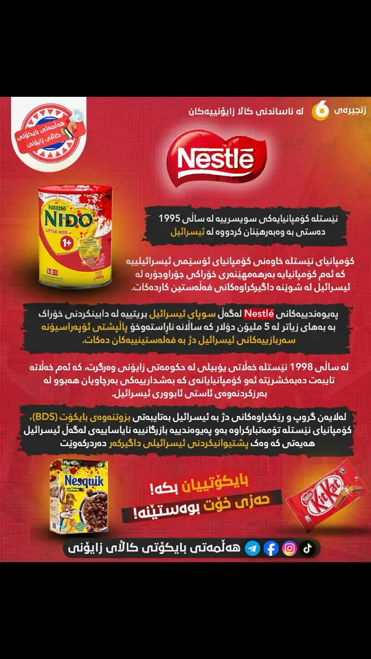 🔴نێستلە Nestlé  /ˈnesli/  #زنجیرەی_ناساندنی_کاڵا_زایۆنییەکان ژمارە (٦) بە /نێس ـ لەی/ بێژەر دەکرێت.   ♦️نێستلە کۆمپانیایەکی سویسرییە لە ساڵی 1995 دەستی بە وەبەرهێنان کردووە لە ئیسرائیل. ♦️کۆمپانیای نێستلە خاوەنی کۆمپانیای ئۆسێمی ئیسرائیلییە Osem Investments Ltd کە ئەم کۆمپانیایە بەرهەمهێنەری خۆراکی جۆراوجۆرە لە ئیسرائیل لە شوێنە داگیرکراوەکانی فەڵەستین کاردەکات.  ♦️پەیوەندییەکانی Nestlé لەگەڵ سوپای ئیسرائیل بریتییە لە دابینکردنی خۆراک بە بەهای زیاتر لە 5 ملیۆن دۆلار کە ساڵانە ناڕاستەوخۆ پاڵپشتی ئۆپەراسیۆنە سەربازییەکانی ئیسرائیل دژ بە فەلەستینییەکان دەکات.  ♦️لە ساڵی 1998 نێستلە خەڵاتی یۆبیلی لە حکومەتی زایۆنی وەرگرت، کە ئەم خەڵاتە تایبەت دەبەخشرێتە ئەو کۆمپانیایانەی کە بەشدارییەکی بەرچاویان ھەبوو لە بەرزکردنەوەی ئاستی ئابووری ئیسرائیل.  ♦️لەلایەن گروپ و رێکخراوەکانی دژ بە ئیسرائیل بەتایبەتی بزوتنەوەی بایکۆت (BDS)، کۆمپانیای نێستلە تۆمەتبارکراوە بەو پەیوەندیە بازرگانیە نایاساییەی لەگەڵ ئیسرائیل ھەیەتی کە وەک پشتیوانیکردنی ئیسرائیلی داگیرکەر دەردرکەوێت و کۆمپانیاکە بەرپرسیارێتی تەواوی ھەیە لە ناوچە ھەستیارە سیاسیەکانی ئیسرائیلی داگیرکەردا.  ♦️ئەم کۆمپانیایە سکولەرشیپی خوێندن بۆ زایۆنیستەکان دابیندەکات کە بەھای ھەر سکولەرشیپێک ١٠ ھەزار دۆلارە.  ♦️نێستلە ١٤٦ ملیۆن دۆلاری بەخشیوەتە زایۆنیستەکان وەک قەرەبوو بۆ ھۆلۆکۆستی نازیەکان.  🔴بەشێک لەو کاڵا باوانەی کە کۆمپانیای نێستلە بەرھەمی دێنێت و زۆر باون لە بازارەکانی کوردستان بریتین لە(شیریNido   KitKak, Nescafe, Nesquik)  ✅بە بایکۆتکردنیان با خۆمان بەدوور بگرین بەشداری لە خوێنڕێژی مناڵانی غەززە نەکەین.  ✅بەشداربە لە #ھەڵمەتی_بایکۆتی_کاڵای_زایۆنی🇵🇸