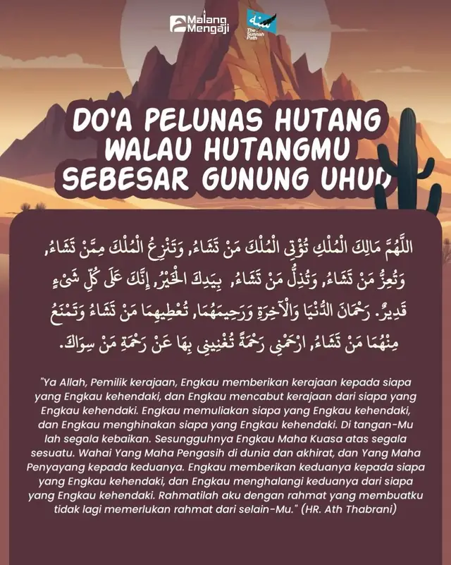 @malang.mengaji x @thesunnah_path  DO’A PELUNAS HUTANG WALAU HUTANGMU SEBESAR GUNUNG UHUD  اللَّهُمَّ مَالِكَ الْمُلْكِ تُؤْتِي الْمُلْكَ مَنْ تَشَاءُ, وَتَنْزِعُ الْمُلْكَ مِمَّنْ تَشَاءُ, وَتُعِزُّ مَنْ تَشَاءُ, وَتُذِلُّ مَنْ تَشَاءُ,  بِيَدِكَ الْخَيْرُ, إِنَّكَ عَلَى كُلِّ شَيْءٍ قَدِيرٌ. رَحْمَانَ الدُّنْيَا وَالْآخِرَةِ وَرَحِيمَهُمَا, تُعْطِيهِمَا مَنْ تَشَاءُ وَتَمْنَعُ مِنْهُمَا مَنْ تَشَاءُ, ارْحَمْنِي رَحْمَةً تُغْنِينِي بِهَا عَنْ رَحْمَةِ مَنْ سِوَاكَ. “Ya Allah, Pemilik kerajaan, Engkau memberikan kerajaan kepada siapa yang Engkau kehendaki, dan Engkau mencabut kerajaan dari siapa yang Engkau kehendaki. Engkau memuliakan siapa yang Engkau kehendaki, dan Engkau menghinakan siapa yang Engkau kehendaki. Di tangan-Mu lah segala kebaikan. Sesungguhnya Engkau Maha Kuasa atas segala sesuatu. Wahai Yang Maha Pengasih di dunia dan akhirat, dan Yang Maha Penyayang kepada keduanya. Engkau memberikan keduanya (dunia & akhirat) kepada siapa yang Engkau kehendaki, dan Engkau menghalangi keduanya dari siapa yang Engkau kehendaki. Rahmatilah aku dengan rahmat yang membuatku tidak lagi memerlukan rahmat dari selain-Mu.” (HR. Ath Thabrani)