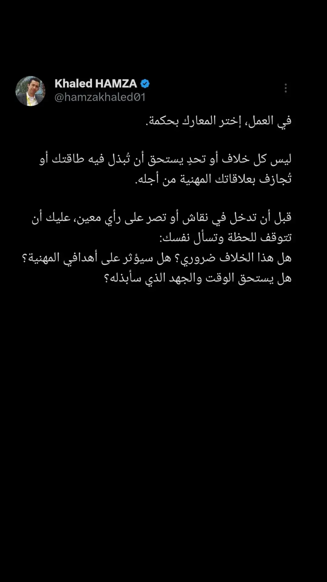 في العمل، إختر المعارك بحكمة. ليس كل تحدٍ أو جدال يستحق أن تُلقي بنفسك فيه، وليس كل معركة تضمن لك النصر، بل قد تُكلفك أكثر مما تتوقع: طاقتك، سمعتك، وربما مكانك في الشركة. قبل أن تقرر خوض معركة، تذكر أن كل نقاش أو خلاف يحمل في طياته تكلفة وفرصة. اسأل نفسك: هل هذه القضية تمس جوهر عملي ومصيري المهني؟  إذا كانت الإجابة 