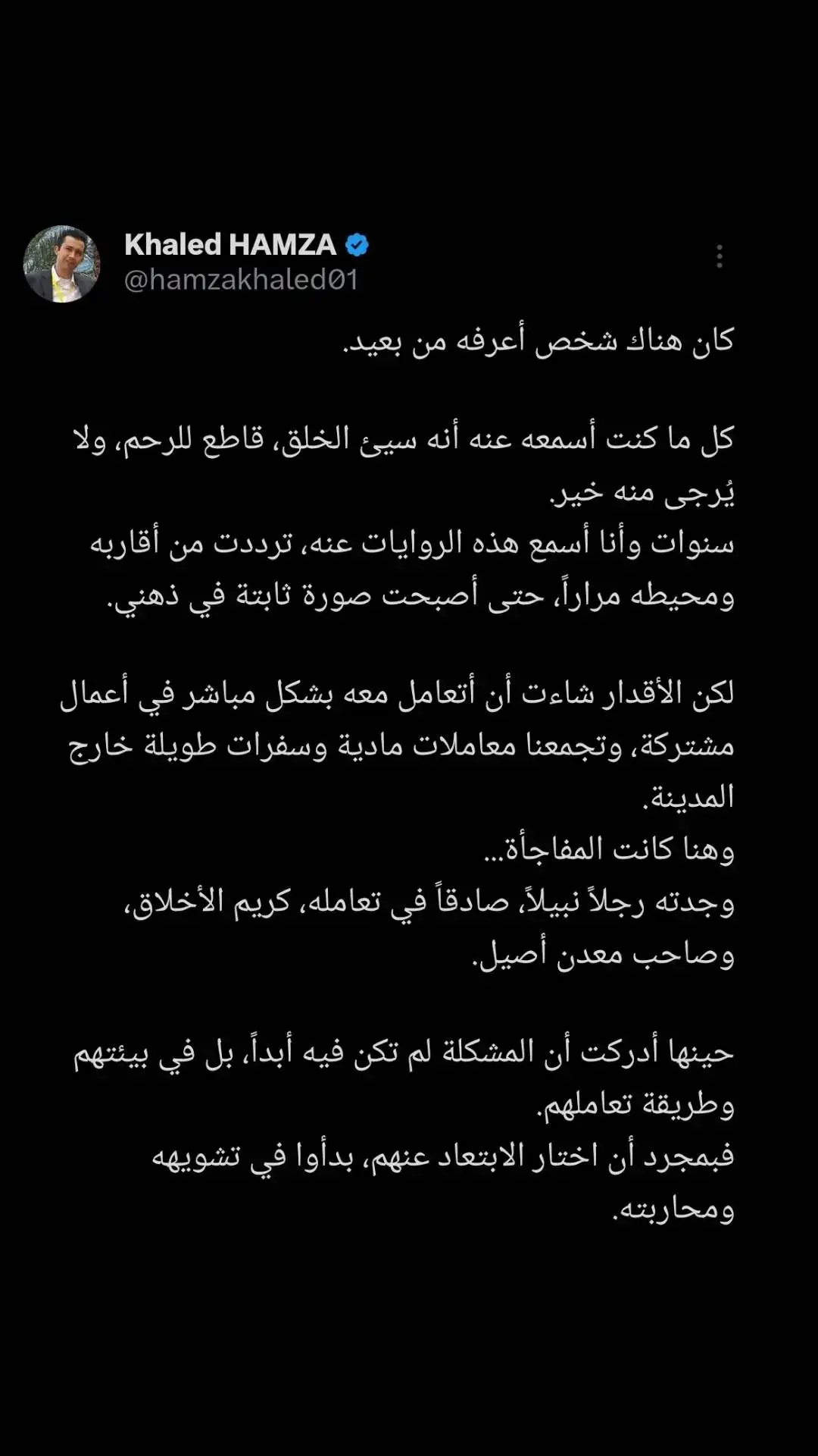 ما تعلمته من تجربتي مع هذا الشخص هو أن حكمنا على الآخرين قد يكون غير عادل وغير دقيق، خاصة عندما نتعامل مع صورة مشوهة في أذهاننا. قد تكون البيئة والظروف هي التي تساهم في تشكيل آراءنا، بينما قد يكون الشخص الذي نظنه سيئاً يحمل خصالاً نبيلة لم نكن ندركها. علينا أن نتعلم أن نمنح الفرص للآخرين، وأن لا نسمح للتشويهات المحيطة أن تلوث حكمنا عليهم.