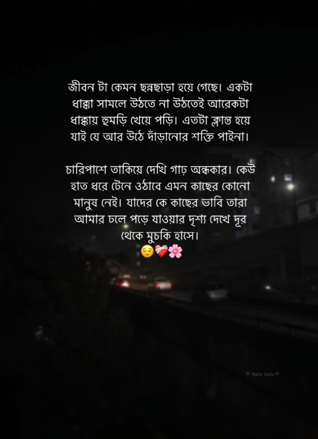 জীবন টা কেমন ছন্নছাড়া হয়ে গেছে। একটা ধাক্কা সামলে উঠতে না উঠতেই আরেকটা ধাক্কায় হুমড়ি খেয়ে পড়ি। এতটা ক্লান্ত হয়ে যাই যে আর উঠে দাঁড়ানোর শক্তি পাইনা। চারিপাশে তাকিয়ে দেখি গাঢ় অন্ধকার। কেউ হাত ধরে টেনে ওঠাবে এমন কাছের কোনো মানুষ নেই। যাদের কে কাছের ভাবি তারা আমার ঢলে পড়ে যাওয়ার দৃশ্য দেখে দূর থেকে মুচকি হাসে। 😌❤️‍🩹🫶🏻 #foryou #foryoupage #fyb #status #caption #writer #mahu_sohu #viral #bdthiktok 