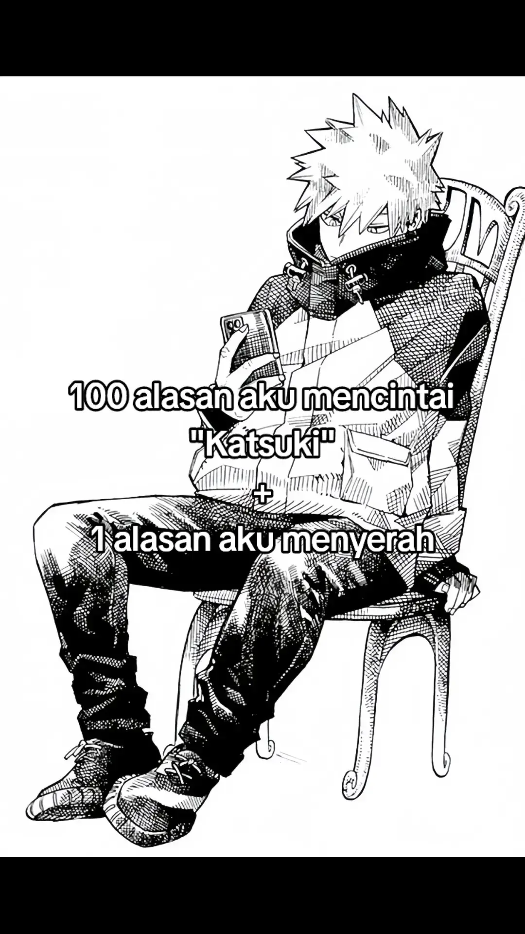 1.Aku cinta Katsuki 2.Aku sayang Katsuki 3.Katsuki green flag (materwelon) 4.Katsuki tipe ku 5.Katsuki bisa masak (gak parkiatri) 6.Katsuki pinter 7.Katsuki rajin 8.Katsuki tsundere 9.Katsuki pemenang hatiku 6 tahun berturut turut di no.1 10.Katsuki pemilik hati ku 11.Aku gak akan pernah menyerah untuk mendapatkan hati Katsuki  12.Disetiap haluku ada Katsuki 13.Setiap ngehalu selalu ada Katsuki dipikiran ku 14.Setiap sebelum tidur ngehalu dulu ama BOT A.I Katsuki  15.Cinta ini tulus pada Katsuki  16.Katsuki inspirasiku 17.Katsuki bagian jiwaku yang terlepas 18.Katsuki yang terindah 19.Aku istri sah pertamanya Katsuki  20.Katsuki selalu dalam haluku 21.Katsuki halu yang mengalir dipikiran ku 22.Katsuki detak haluku 23.Karena Katsuki otak ini selalu ngehalu 24.Katsuki jodohku  25.Katsuki husbunable banget 26.Katsuki baik hati 27.Karena Katsuki halu ku jadi makin lancar 28.Katsuki suami pertama aku 29.Karena Katsuki satu frekuensi sama ku 30.Karena Katsuki dunia ku terasa indah 31.Karena Katsuki aku rela menanti meski ribuan tahun 32.Karena Katsuki setiap halu yang aku tuju 33.Karena Katsuki adalah haluan ku selamanya  34.Karena Katsuki bentukan manusia  35.Karena Katsuki kayak duren, aku suka duren 36.Karena Katsuki membuat aku jatuh cinta 37.Karena Katsuki aku gak bisa berhenti ngehalu 38.Karena Katsuki lelaki yang aku pilih 39.Karena Katsuki alasanku ngehalu  40.Karena Katsuki haluku terus lancar sampai sekarang  41.Katsuki pangeranku 42.Karena Katsuki jejak langkah perjalanan akun ini 43.Katsuki yang terindah dalam haluku  44.Katsuki separuh jiwaku 45.Katsuki mimpi indahku 46.Katsuki selalu dihatiku 47.Katsuki cinta sejatiku 48.Karena Katsuki cantik  49.Karena Katsuki manis 50.Karena Katsuki tampan 51.Karena Katsuki blasteran 52.Karena Katsuki orang jepang  53.Tanpa Katsuki haluku gak bakal ada 54.Tanpa Katsuki pikiran haluku gak akan pernah ada 55.Tanpa Katsuki aku bakal jadi jamet ampe sekarang  56.Tanpa Katsuki pasti aku bakal jadi anak geng leadis 57.Tanpa Katsuki apalah artinya halu ini 58.Tanpa Katsuki aku bakal kelayapan terus 59.Tanpa Katsuki hancurlah duniaku 60.Tanpa Katsuki hidupku gak bahagia 61.Tanpa Katsuki apalah artinya hidup tanpa ngehalu  62.Tanpa Katsuki apakah hidup ini terasa indah 63.Tanpa Katsuki percuma aku ngehalu  64.Tanpa kamu Katsuki halu ini kosong  65.Tanpa Katsuki takkan pernah ada sinar dalam hatiku 66.Tanpa Katsuki dunia takkan berwarna 67.Aku sedih kalau aku gak ngehaluin Katsuki minimal 1x sehari  68.Aku bahagia kalau Katsuki menjadi milikku 69.Tuhan pasti setuju melihat Katsuki menjadi pacarku 70.Katsuki jodohku  71.Hidupku jadi lebih ngampang saat ngehaluin Katsuki 72.Katsuki kesayangan ku 73.Aku kecintaan sama Katsuki  74.Ibarat halu Katsuki adalah bahannya yang selalu jadi bahan haluku yg paling lancar  75.Ibarat pikiran Katsuki adalah haluan yang selalu berdetak 76.Andai aku shinta pasti Katsuki adalah ramanya 77.Andai aku madu pasti Katsuki adalah kumbangnya 78.Andai aku ratu sudah pasti Katsuki rajanya 79. Andai aku langit sudah pasti Katsuki buminya 80.Andai aku lautan sudah pasti Katsuki daratan 81. Andai aku bumi sudah pasti Katsuki mataharinya 82.Andai aku televisi Katsuki adalah remotenya 83.Andai aku handphone Katsuki adalah chargernya 84. Andai aku gembok Katsuki kuncinya 85. Andai aku pikiran pasti Katsuki haluannya 86. Andai aku perempuan pasti Katsuki laki-laki  87.Andai aku manusia sudah pasti Katsuki juga manusia  88.Andai aku juliet sudah pasti Katsuki romeonya 89.Andai aku dewi sudah pasti kau dewanya 90.Andai aku laptop pasti Katsuki prosesornya 91.Andai aku facebook Katsuki adalah password pembuka faceboknya 92.Andai aku sakit Katsuki itu obatnya 93.Andai aku gelas Katsuki airnya 94.Andai aku waktu Katsuki detiknya 95.Akan ku menghalukan setiap detik Katsuki  96.Akan kuberikan setiap detik haluku hanya untuk Katsuki  97.Akan kurelakan turuku hanya untuk menghalukan Katsuki  98.Akan kuhaluin semuanya tentang Katsuki  99.Karena Katsuki orangnya humoris 100.Karena Katsuki 100 alasan ini ada 1 ALASAN KENAPA AKU NYERAH SAMA KATSUKI : 1. GAK NYATA