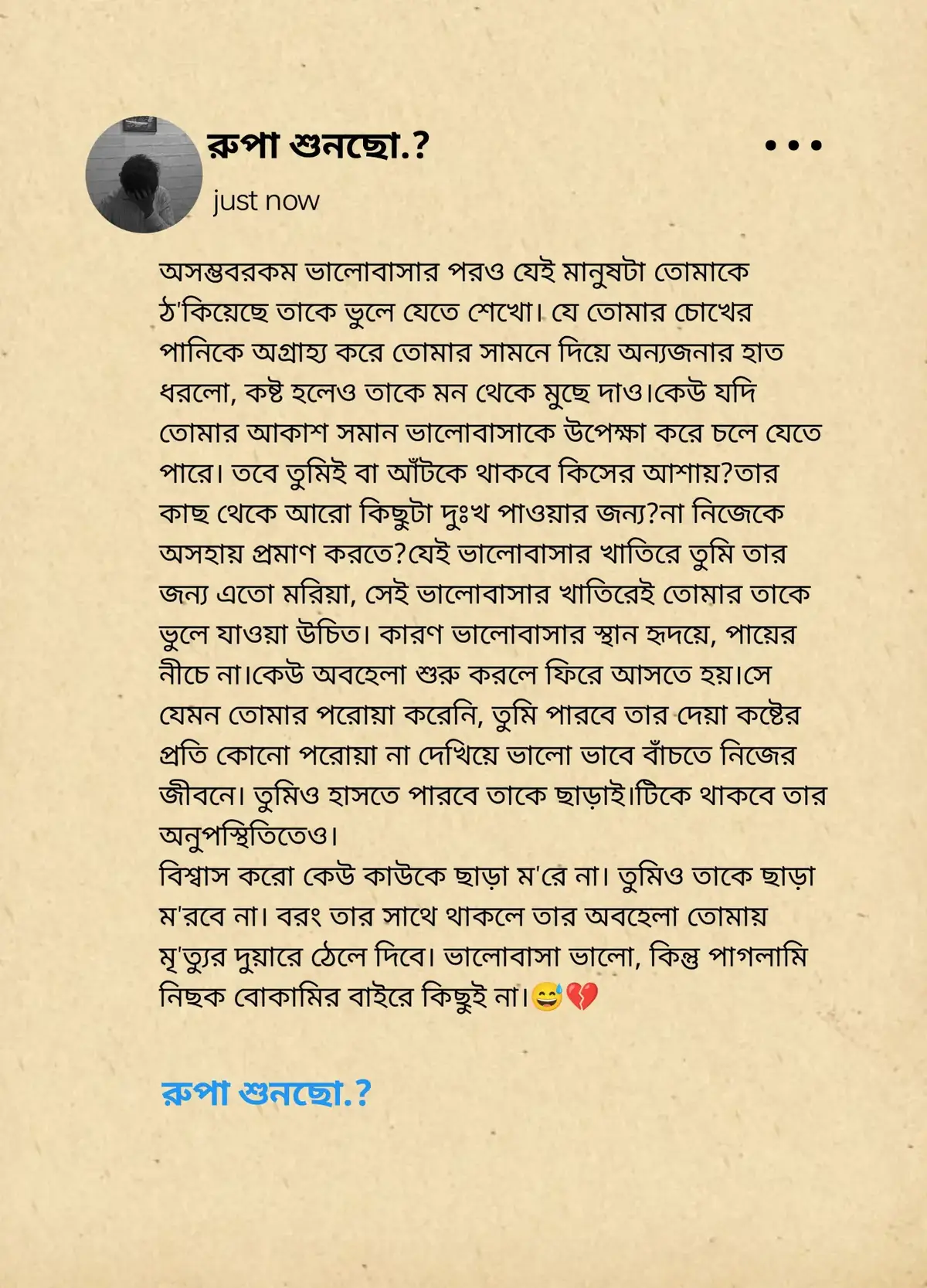 অসম্ভবরকম ভালোবাসার পরও যেই মানুষটা তোমাকে ঠ'কিয়েছে তাকে ভুলে যেতে শেখো। যে তোমার চোখের পানিকে অগ্রাহ্য করে তোমার সামনে দিয়ে অন্যজনার হাত ধরলো, কষ্ট হলেও তাকে মন থেকে মুছে দাও। কেউ যদি তোমার আকাশ সমান ভালোবাসাকে উপেক্ষা করে চলে যেতে পারে। তবে তুমিই বা আঁটকে থাকবে কিসের আশায়? তার কাছ থেকে আরো কিছুটা দুঃখ পাওয়ার জন্য? না নিজেকে অসহায় প্রমাণ করতে? যেই ভালোবাসার খাতিরে তুমি তার জন্য এতো মরিয়া, সেই ভালোবাসার খাতিরেই তোমার তাকে ভুলে যাওয়া উচিত। কারণ ভালোবাসার স্থান হৃদয়ে, পায়ের নীচে না। কেউ অবহেলা শুরু করলে ফিরে আসতে হয়। সে যেমন তোমার পরোয়া করেনি, তুমি পারবে তার দেয়া কষ্টের প্রতি কোনো পরোয়া না দেখিয়ে ভালো ভাবে বাঁচতে নিজের জীবনে। তুমিও হাসতে পারবে তাকে ছাড়াই। টিকে থাকবে তার অনুপস্থিতিতেও। বিশ্বাস করো কেউ কাউকে ছাড়া ম'রে না। তুমিও তাকে ছাড়া ম'রবে না। বরং তার সাথে থাকলে তার অবহেলা তোমায় মৃ'ত্যুর দুয়ারে ঠেলে দিবে। ভালোবাসা ভালো, কিন্তু পাগলামি নিছক বোকামির বাইরে কিছুই না।😅💔 #foryou #flowers #virall 