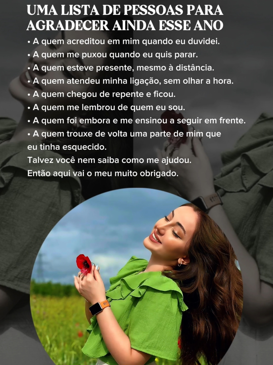 UMA LISTA DE PESSOAS PARA AGRADECER AINDA ESSE ANO •A quem acreditou em mim quando eu duvidei. •A quem me puxou quando eu quis parar. •A quem esteve presente, mesmo à distância. A quem atendeu minha ligação, sem olhar a hora. • A quem chegou de repentee ficou. •A quem me lembrou de quem eu sou. •A quem foi embora e me ensinou a seguir em frente. •A quem trouxe de volta uma parte de mim que eu tinha esquecido. Talvez você nem saiba como me ajudou. Então aqui vai o meu muito obrigado. #reflexaododia  #status  #frasesmotivacionais  #Motivacional  #frasesdereflexao  #frases  #frasesparastatus #CapCut 