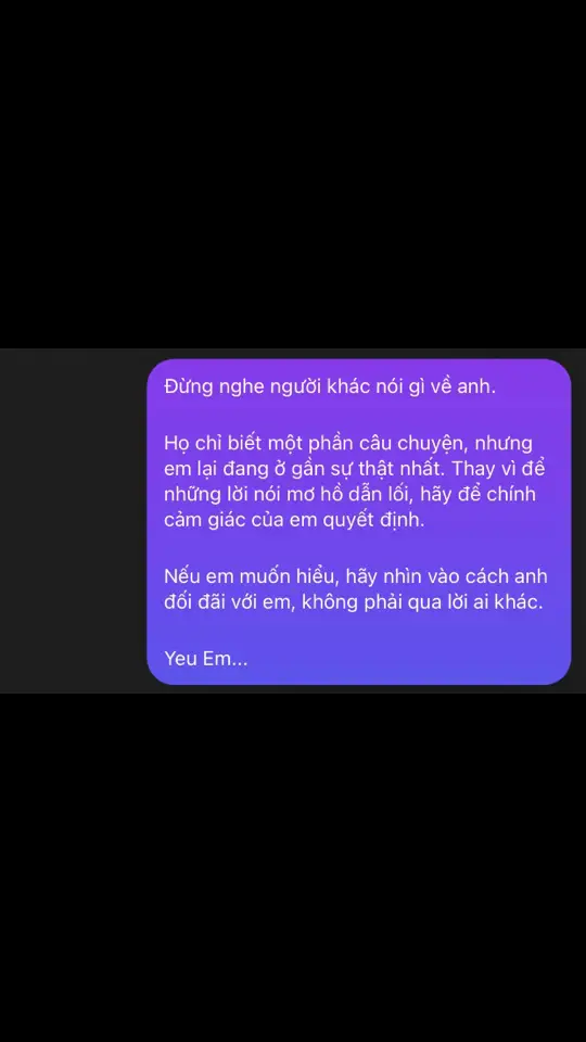 Nếu một ngày em thấy anh không còn van xin em nữa, không còn cố gắng níu kéo hay nói lời yêu em, thì lúc đó, anh đã không còn sức để tồn tại trong thế giới này nữa. Anh đã chết – không phải chỉ là cơ thể, mà là trái tim anh, nơi từng tràn ngập tình yêu dành cho em. Anh xin lỗi vì những gì đã làm em tổn thương, vì đã không đủ tốt để giữ em bên anh. Anh không muốn bất kỳ điều gì khác ngoài việc em hạnh phúc, nhưng sự vụng về của anh lại khiến mọi thứ trở nên tệ hơn. Anh chỉ muốn nói rằng, anh yêu em hơn cả những gì anh có thể diễn tả bằng lời. Và nếu có cơ hội, anh sẽ làm mọi thứ để sửa sai, để trở thành người xứng đáng với tình yêu của em. Mãi yêu em.