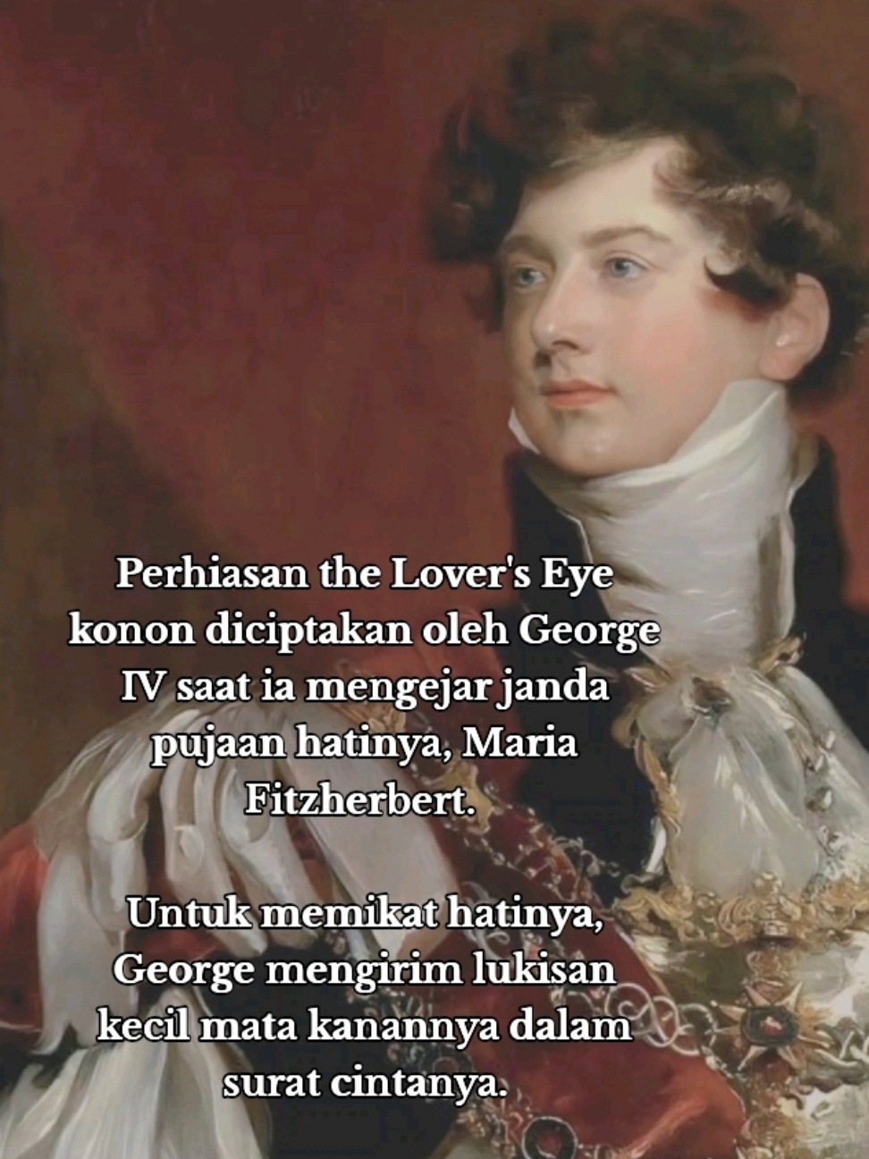 Berondong bucin mah banyak gebrakannya. The Lover's eye adalah lukisan kecil yang menggambarkan mata orang tercinta, perhiasa ini sangat populer di Eropa pada abad ke-18 dan ke-19. Biasanya, lukisan ini dijadikan hadiah untuk menunjukkan rasa cinta dan sering dipasang pada perhiasan seperti bros, cincin, atau liontin. Perhiasan ini konon pertama kali ditemukan oleh George, Prince of Wales (yang kelak menjadi George IV), pada tahun 1785. Saat itu, dia lagi mati-matian mengejar cinta seorang janda Katolik bernama Maria Anne Fitzherbert.   Suatu hari ketika Maria membuka surat cinta dari George, dia nggak menyangka akan menemukan sesuatu yang nggak biasa yaitu sebuah lukisan kecil mata yang menatap tajam ke arahnya.   Pangeran Inggris itu benar-benar tergila-gila pada Maria, tapi hubungan mereka penuh rintangan. Hukum kerajaan melarang seorang janda Katolik seperti Maria menikah dengan pewaris takhta. Meski begitu, George nggak mau menyerah. Pada 3 November, dia menulis surat cinta penuh harapan, memohon lagi agar Maria mau menikah dengannya. Tapi surat ini bukan sekadar proposal biasa. Di dalamnya ada hadiah spesial. 