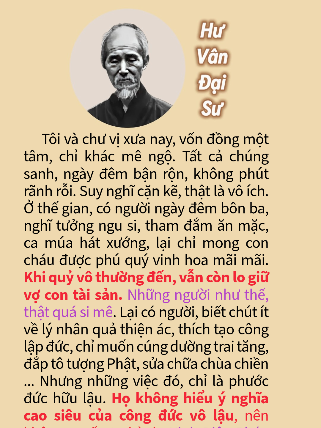 Tôi và chư vị xưa nay, vốn đồng một tâm, chỉ khác mê ngộ. Tất cả chúng sanh, ngày đêm bận rộn, không phút rãnh rỗi. Suy nghĩ cặn kẽ, thật là vô ích. Ở thế gian, có người ngày đêm bôn ba, nghĩ tưởng ngu si, tham đắm ăn mặc, ca múa hát xướng, lại chỉ mong con cháu được phú quý vinh hoa mãi mãi. Khi quỷ vô thường đến, vẫn còn lo giữ vợ con tài sản. Những người như thế, thật quá si mê. Lại có người, biết chút ít về lý nhân quả thiện ác, thích tạo công lập đức, chỉ muốn cúng dường trai tăng, đắp tô tượng Phật, sửa chữa chùa chiền ... Nhưng những việc đó, chỉ là phước đức hữu lậu. Họ không hiểu ý nghĩa cao siêu của công đức vô lậu, nên không muốn tu hành. Kinh Diệu Pháp Liên Hoa nói: 