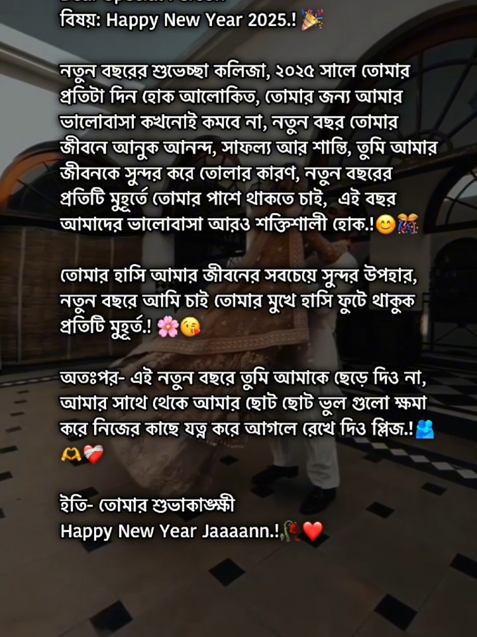 বরাবর  Dear Special Person  বিষয়: Happy New Year 2025.! 🎉 নতুন বছরের শুভেচ্ছা কলিজা, ২০২৫ সালে তোমার প্রতিটা দিন হোক আলোকিত, তোমার জন্য আমার ভালোবাসা কখনোই কমবে না, নতুন বছর তোমার জীবনে আনুক আনন্দ, সাফল্য আর শান্তি, তুমি আমার জীবনকে সুন্দর করে তোলার কারণ, নতুন বছরের প্রতিটি মুহূর্তে তোমার পাশে থাকতে চাই,  এই বছর আমাদের ভালোবাসা আরও শক্তিশালী হোক.! তোমার হাসি আমার জীবনের সবচেয়ে সুন্দর উপহার, নতুন বছরে আমি চাই তোমার মুখে হাসি ফুটে থাকুক প্রতিটি মুহূর্ত.!  অতঃপর- এই নতুন বছরে তুমি আমাকে ছেড়ে দিও না, আমার সাথে থেকে আমার ছোট ছোট ভুল গুলো ক্ষমা করে নিজের কাছে যত্ন করে আগলে রেখে দিও প্লিজ.! ইতি- তোমার শুভাকাঙ্ক্ষী Happy New Year Jaaaann.!#foryoupage #trending #viral #lifeline001 