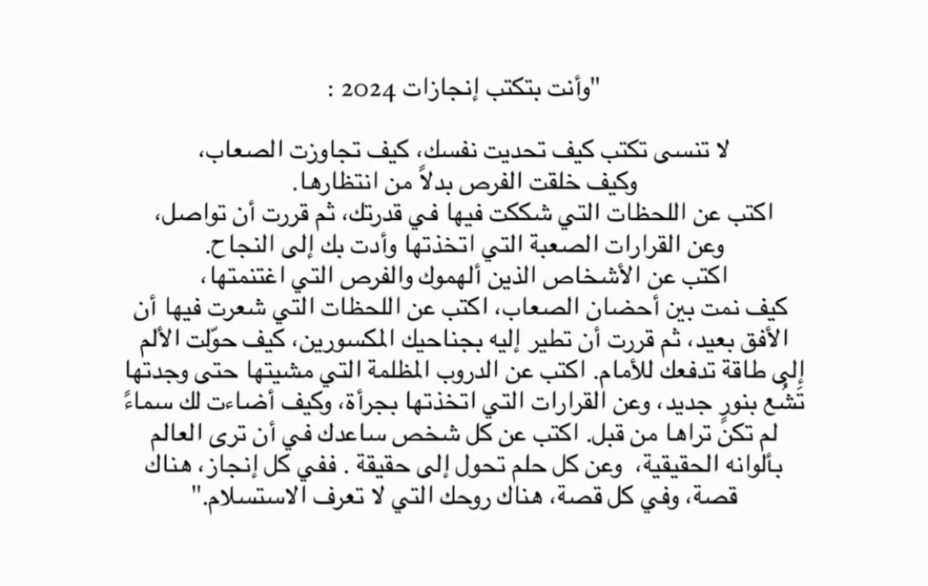 ‎“قبل بداية السنة الجديده ، اجدد وعدي لنفسي بأن اترك خلفي كل ما ارهقني ، أن احمل الامل فقط و الاحلام ،ومن احب، أفتح أبواب قلبي لكل بداية جميلة ،واودع مامضى بحب وسلام ، السنة الجديده ليست مجرد ايام تتغير ، بل فرصة نصنع فيها انفسنا من جديد ، نحاول ، نكبر ، ونسعى لما يستحق ان نعيشه ، أرجو ان تكون  سنة خير على قلبي وقلب كل من احب ، مليئة بالرضا والبركة ،وأن يكتب الله لنا السعادة التي تليق بأمنياتنا