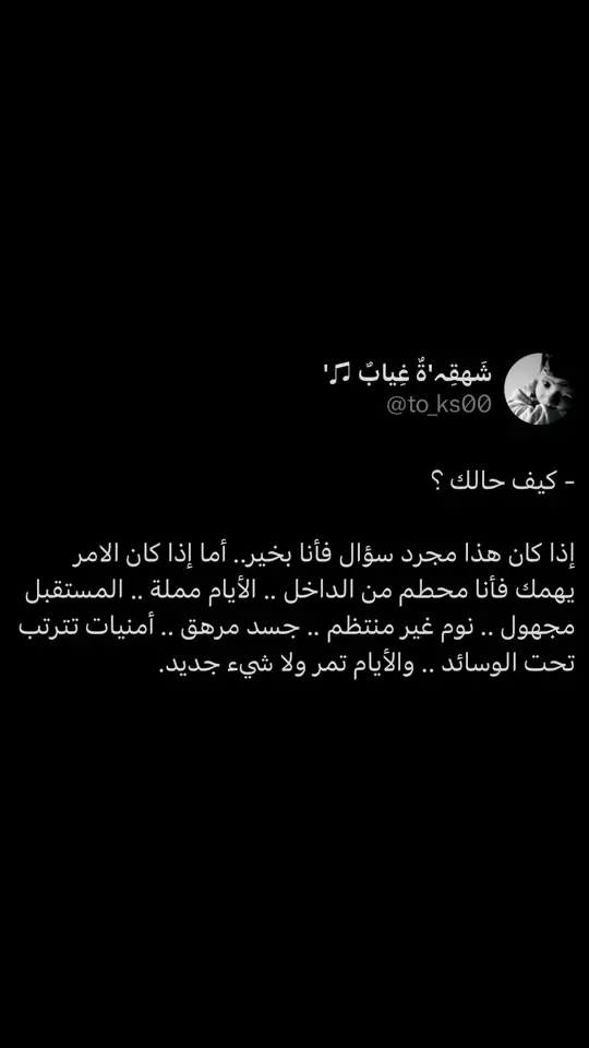 #كيف_حالك ؟ ‏إذا كان هذا مجرد سؤال فأنا بخير.. أما إذا كان الامر يهمك فأنا محطم من الداخل .. الأيام مملة .. المستقبل مجهول .. نوم غير منتظم .. جسد مرهق .. أمنيات تترتب تحت الوسائد .. والأيام تمر ولا شيء جديد.