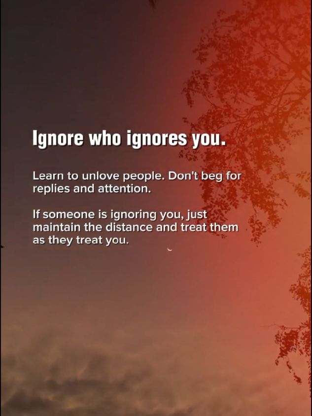 Ignore who ignores you. Learn to unlove people. Don't beg for replies and attention. If someone is ignoring you, just maintain the distance and treat them as they treat you. #CapCut #selfreminder #reminder #life #ignore #faderangadods #foryoupage #zyxcba #tiktok #foryou #fypシ #fyp 