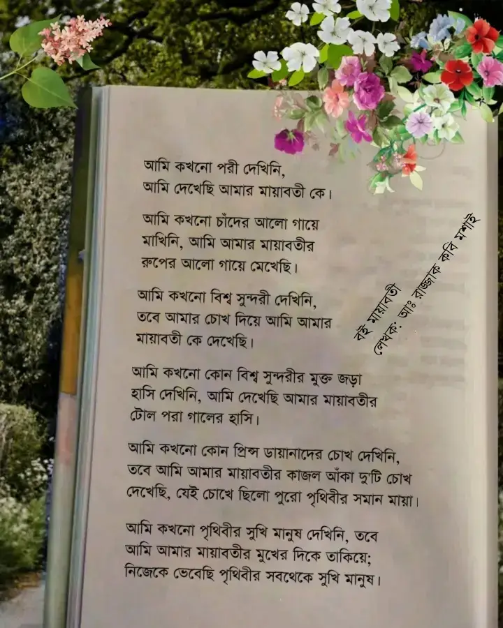 আমি কখনো পরী দেখিনি, আমি দেখেছি আমার মায়াবতী কে। আমি কখনো চাঁদের আলো গায়ে মাখিনি, আমি আমার মায়াবতীর রুপের আলো গায়ে মেখেছি। আমি কখনো বিশ্ব সুন্দরী দেখিনি, তবে আমার চোখ দিয়ে আমি আমার মায়াবতী কে দেখেছি বহুবার। আমি কখনো কোন বিশ্ব সুন্দরীর মুক্ত জড়া হাসি দেখিনি, আমি দেখেছি আমার মায়াবতীর টোল পরা গালের হাসি। আমি কখনো কোন প্রিন্স ডায়ানা দের চোখ দেখিনি, তবে আমি আমার মায়াবতীর কাজল আঁকা দু'টি চোখ দেখেছি, যেই চোখে ছিলো পুরো পৃথিবীর সমান মায়া। আমি কখনো পৃথিবীর সুখি মানুষ দেখিনি, তবে আমি আমার মায়াবতীর মুখের দিকে তাকিয়ে নিজেকে ভেবেছি পৃথিবীর সবথেকে সুখি মানুষ। বই: মায়াবতী লেখা: আঃ রাজ্জাক কবি মশাই —