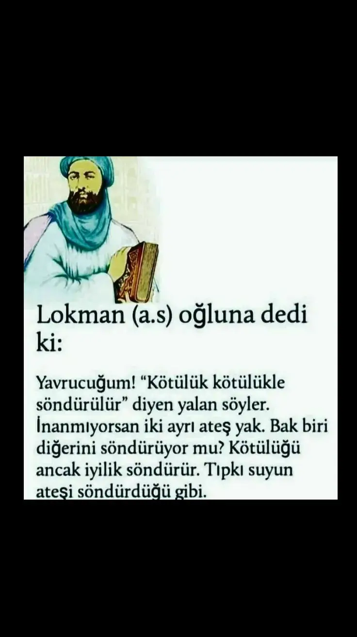 Hz.Lokman (a.s) oğluna dedi ki : Yavrucuğum! “Kötülük kötülükle söndürülür” diyen yalan söyler. İnanmıyorsan iki ayrı ateş yak. Bak biri diğerini söndürüyor ...#lokman #hekim #oğul #nasihat #söz #sözler #sözlerdiyarı #sözbırak #islamic_video #osmanlıtorunu #keşfetteyizzz #keşfeten #keşfetbeniöneçıkart 