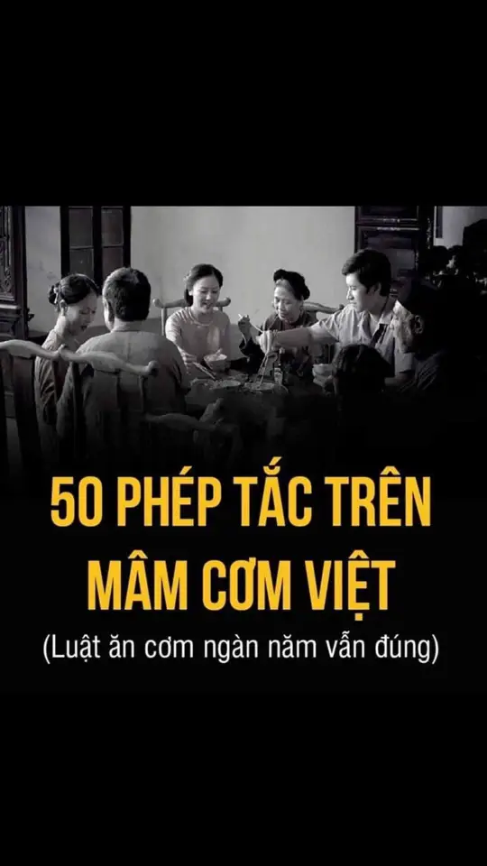 50 QUI TẮC BÀN ĂN!  1. Không và quá 3 lần khi đưa bát cơm lên miệng. 2. Không gắp thức ăn đưa thẳng vào miệng mà phải đặt vào bát riêng rồi mới ăn. 3. Không dùng thìa đũa cá nhân của mình quấy vào tô chung. 4. Không xới lộn đĩa thức ăn để chọn miếng ngon hơn. 5. Không cắm đũa dựng đứng vào bát cơm. 6. Không nhúng cả đầu đũa vào bát nước chấm. 7. Phải trở đầu đũa khi muốn tiếp thức ăn cho người khác. 8. Không được cắn răng vào đũa, thìa, miệng bát, không liếm đầu đũa. 9. Không vừa cầm bát vừa cầm đũa chỉ 1 tay cũng như không được ngậm đũa để rảnh tay làm các việc khác chẳng hạn như múc canh, đôi đũa chưa dùng đến phải đặt vào mâm hoặc đĩa bàn nếu ăn trên bàn có dùng đĩa lót bát, hoặc đồ gác đũa. 10. Ngồi ăn dù trên chiếu hay trên ghế đều không được rung đùi, rung đùi là tướng bần tiện của nam, dâm dục của nữ, và cực kỳ vô lễ. 11. Không ngồi quá sát mâm hay bàn ăn nhưng cũng không ngồi xa quá. 12. Ngồi trên ghế thì phải giữ thẳng lưng. Ngồi trên chiếu thì chuyển động lưng và tay nhưng không được nhấc mông. 13. Không để tay dưới bàn nhưng cũng không chống tay lên bàn mà bưng bát và cầm đũa, khi chưa bưng bát thì phần cổ tay đặt trên bàn nhẹ nhàng. 14. Không ngồi chống cằm trên bàn ăn. 15. Tuyệt đối tránh cơm đầy trong miệng mà nói. 16. Không chu mồm thổi thức ăn nóng mà múc chậm phần nguội hơn ở sát thành bát đĩa. 17. Muỗng kiểu múc canh phải đặt úp trong bát không được để ngửa. 18. khi chấm vào bát nước chấm, chỉ nhúng phần thức ăn, không nhúng đầu đũa vào bát chấm, miếng đã cắn dở không được chấm. 19. Khi nhai tối kỵ chép miệng. 20. Không tạo tiếng ồn khi ăn [ví dụ húp soàm soạp] 21. Không nói, không uống rượu, không húp canh khi miệng còn cơm. 22. Không gõ đũa bát thìa. 23. Khi ăn món nước như canh, chè, xúp, cháo… nếu dọn bát nhỏ hay chén tiểu thì có thể bưng bát trên hai tay để uống nhưng không được kèm đũa thìa. Nếu dọn bát lớn hay đĩa sâu thì dùng thìa múc ăn, tới cạn thì có thể một tay hơi nghiêng bát đĩa sâu ra phía ngoài, một tay múc chứ không bưng tô to đĩa sâu lên húp như kiểu chén tiểu. Món canh có sợi rau nên dọn bát nhỏ, món gọn lòng thìa có thể dùng bát lớn, đĩa sâu. 24. Không ăn trước người lớn tuổi, chờ bề trên bưng bát lên mình mới được ăn. Nếu đi làm khách không gắp đồ ăn trước chủ nhà hay người chủ bữa cơm (trừ ra bạn được đề nghị gắp trước, trong một dịp nhất định). 25. Dù là trong khuôn khổ gia đình hay khi làm khách, tuyệt đối không chê khi món ăn chưa hợp khẩu vị mình. Điều này cực kỳ quan trọng vì không đơn thuần là phép lịch sự mà còn là một phần giáo dục nhân cách. Nếu không được dạy nghiêm túc, trẻ em từ chỗ phản ứng tự nhiên do khẩu vị sẽ tới chỗ tự cho mình quyền chê bai, phán xét, không trân trọng lao động của người khác. món không ngon với người này nhưng ngon với người khác và có được nhờ công sức của rất nhiều người. 26. Không gắp liên tục 1 món dù đó là món khoái khẩu của mình. 27. Phải ăn nếm trước rồi mới thêm muối, tiêu, ớt, chanh v.v…, tránh vừa ngồi vào ăn đã rắc đủ thứ gia vị phụ trội vào phần của mình. 28. Phải ăn hết thức ăn trong bát, không để sót hạt cơm nào. 29. Dọn mâm phải nhớ dọn âu nhỏ đựng xương, đầu tôm, hạt thóc hay sạn sót trong cơm… 30. Trẻ em quá nhỏ dọn mâm riêng và có người trông chừng để tránh gây lộn xộn bữa ăn của người già, tới 6 tuổi là ngồi cùng mâm với cả nhà được sau khi đã thành thục các quy tắc cơ bản. 31. Khi trẻ em muốn ăn món mà nó ở xa tầm gắp, phải nói người lớn lấy hộ chứ không được nhoài người trên mâm. Trong gia đình, khi trẻ em ngồi cùng mâm người lớn thì sắp cho bé một đĩa thức ăn nhỏ ngay bên cạnh với đồ ăn đã lóc xương và thái nhỏ. Với người cao tuổi cũng vậy, dọn riêng đĩa cá thịt đã lóc xương, thái nhỏ, hay ninh mềm hơn. 32. Không để các vật dụng cá nhân lên bàn ăn, trừ chiếc quạt giấy xếp có thể đặt dọc cạnh mép bàn. Ngày nay thì di động là vật bất lịch sự và mất vệ sinh. 33. Nhất thiết để phần người về muộn vào đĩa riêng, không khi nào để phần theo kiểu ăn dở còn lại trong đĩa. 34. Ăn từ tốn, không ăn hối hả, không vừa đi vừa nhai. ( đọc tiếp dưới mục bình luận) #gotacoffee 