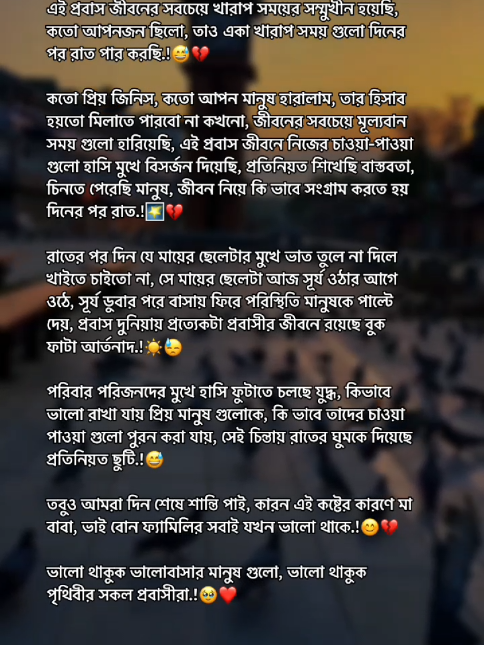 প্রবাস জীবনের সবচেয়ে খারাপ সময়ের সম্মুখীন হয়েছি, কতো আপনজন ছিলো, তাও একা খারাপ সময় গুলো দিনের পর রাত পার করছি। কতো প্রিয় জিনিস, কতো আপন মানুষ হারালাম তার হিসাব হয়তো মিলাতে পারবো না কখনো জীবনের সবচেয়ে মূল্যবান সময় গুলো হারিয়েছি এই প্রবাস জীবনে নিজের চাওয়া-পাওয়া গুলো হাসি মুখে বিসর্জন দিয়েছি প্রতিনিয়ত শিখেছি বাস্তবতা, চিনতে পেরেছি মানুষ, জীবন নিয়ে কি ভাবে সংগ্রাম করতে হয় দিনের পর রাত, রাতের পর দিন যে মায়ের ছেলেটার মুখে ভাত তুলে না দিলে খাইতে চাইতো না, সে মায়ের ছেলেটা আজ সূর্য ওঠার আগে ওঠে, সূর্য ডুবার পরে বাসায় ফিরে পরিস্থিতি মানুষকে পাল্টে দেয়। প্রবাস দুনিয়ায় প্রত্যেকটা প্রবাসীর জীবনে রয়েছে বুক ফাটা আর্তনাদ পরিবার পরিজনদের মুখে হাসি ফুটাতে চলছে যুদ্ধ কিভাবে ভালো রাখা যায় প্রিয় মানুষ গুলোকে, কি ভাবে তাদের চাওয়া পাওয়া গুলো পুরন করা যায় সেই চিন্তায় রাতের ঘুমকে দিয়েছে প্রতিনিয়ত ছুটি! -তবুও আমরা দিন শেষে শান্তি পাই,কারন এই কষ্টের কারণে মা বাবা, ভাই বোন ফ্যামিলির সবাই যখন ভালো থাকে । ভালো থাকুক ভালোবাসার মানুষ গুলো। ভালো থাকুক পৃথিবীর সকল প্রবাসীরা#foryourpage #foryou #trending #viral #munim_01 