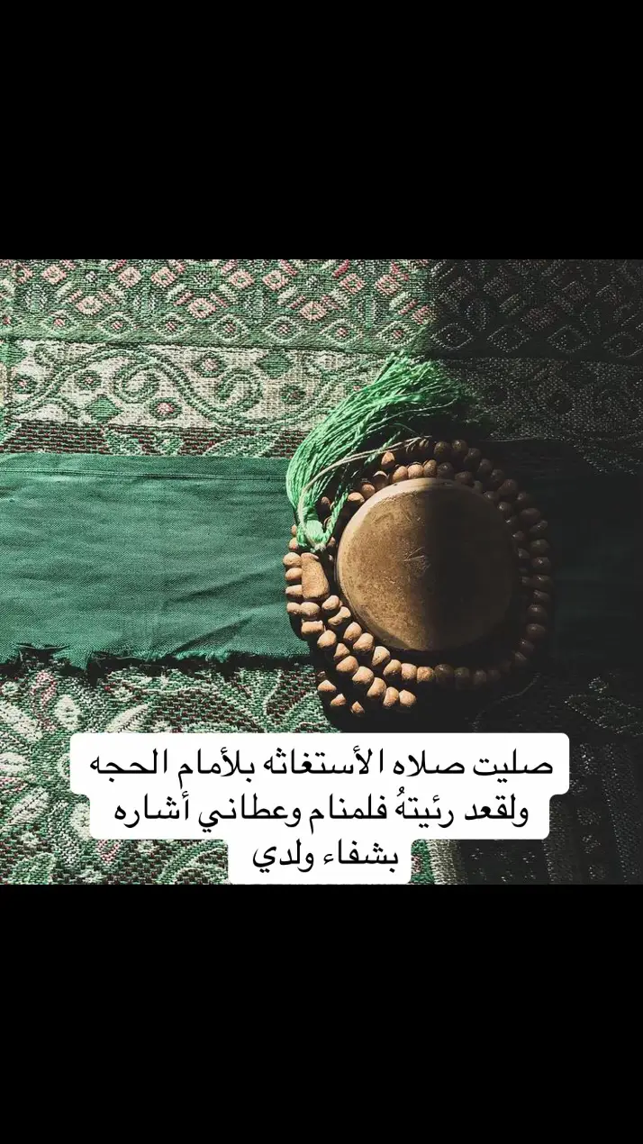 مشاركة من احد الاخوه قبل فترة كنت أنا حاير في أمر ولدي امير يبلغ من العمر ست سنوات  لايتكلم ولايفهم عنده توحد وفرط الحركه  وانا شديد التعلق بهذا الطفل كونه ولدي الأكبر   فرأيت مقطع فيديو في مواقع التواصل  يتكلم عن صلاه الاستغاثة بالامام الحجه روحي لتراب مقدمه الفداء  فصليت الصلاة وعندما أكملت الصلاة المذكوره شعرت بنعاس شديد ونمت وإذا بصاحب الزمان عجل الله فرجه الشريف ماسك يد ولدي امير وقال لي لاتحزن على ابنك انه في اعيننا وكان صاحب هيبه عجيبه يرتدي الزي العربي  هذا مارأيته  من الامام عجل الله فرجه الشريف قناة قصص لقاء صاحب الزمان