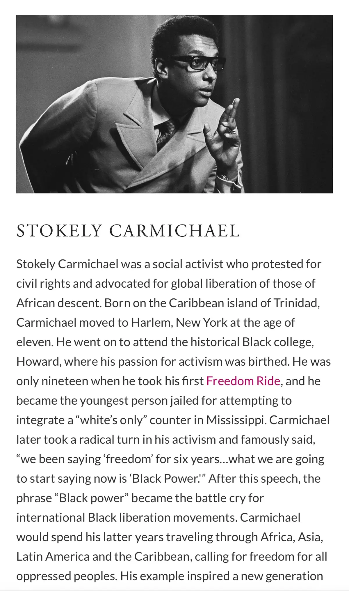 Stokely Carmichael was a social activist who protested for civil rights and advocated for global liberation of those of African descent. Born on the Caribbean island of Trinidad, Carmichael moved to Harlem, New York at the age of eleven. He went on to attend the historical Black college, Howard, where his passion for activism was birthed. He was only nineteen when he took his first Freedom Ride, and he became the youngest person jailed for attempting to integrate a “white’s only” counter in Mississippi. Carmichael later took a radical turn in his activism and famously said, “we been saying ‘freedom’ for six years…what we are going to start saying now is ‘Black Power.'” After this speech, the phrase “Black power” became the battle cry for international Black liberation movements. #creatorsearchinsights #BlackTikTok #blackhistorymonth #blackhistoryishistory #blackhistoryisamericanhistory #blackexcellence #blackpower #melanin #dei #blackness #stokelycarmichael #fyp #diversity 