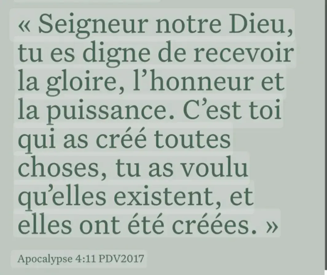 Apocalypse 4:11 11 Tu es digne, notre Seigneur et notre Dieu, de recevoir la gloire et l'honneur et la puissance; car tu as créé toutes choses, et c'est par ta volonté qu'elles existent et qu'elles ont été créées.