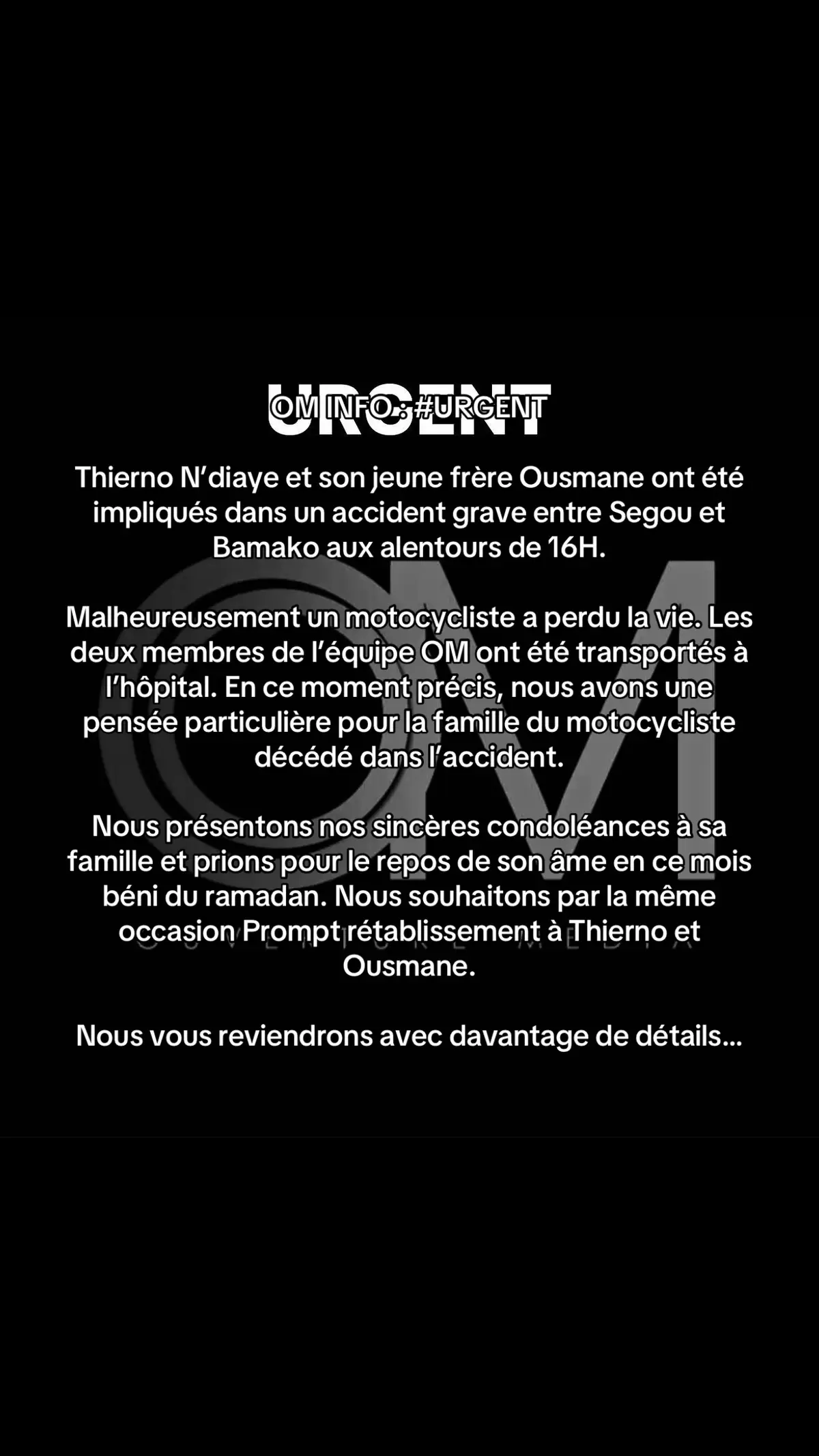 #OM INFO : #URGENT  Thierno N’diaye et son jeune frère Ousmane ont été impliqués dans un accident grave entre Segou et Bamako aux alentours de 16H.  Malheureusement un motocycliste a perdu la vie. Les deux membres de l’équipe OM ont été transportés à l’hôpital. En ce moment précis, nous avons une pensée particulière pour la famille du motocycliste décédé dans l’accident.  Nous présentons nos sincères condoléances à sa famille et prions pour le repos de son âme en ce mois béni du ramadan. Nous souhaitons par la même occasion Prompt rétablissement à Thierno et Ousmane. Nous vous reviendrons avec davantage de détails…@LIfE MEDIA plus @Mediatik TV 📺 