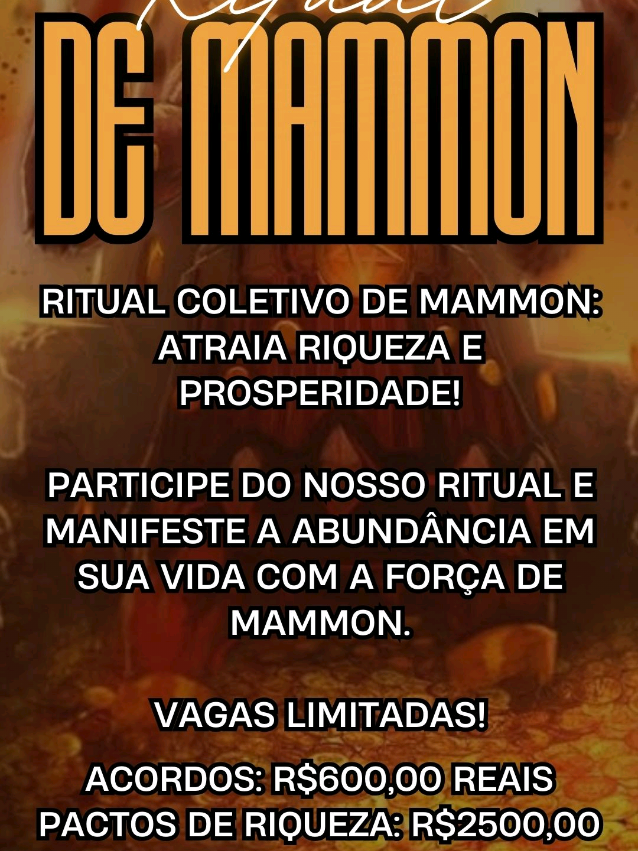 Abra as Portas da Riqueza e Prosperidade! Ritual de Pacto Original de Riqueza com Mammon  * Data: Sexta-feira, 14 de março  * Horário: 20h  * Valor do Ritual de Pacto: R$ 2.500,00  * Valor do Ritual de Acordos Financeiros: R$600,00  * Vagas: Extremamente Limitadas O que este ritual oferece:  * Uma conexão profunda com Mammon, a entidade da riqueza e da prosperidade.  * Um ritual autêntico, projetado para atrair abundância para sua vida.  * A oportunidade de transformar sua realidade financeira e material.  * Um ambiente seguro e respeitoso. Observações Importantes:  * Este ritual é destinado a maiores de 18 anos.  * A magia é uma ferramenta poderosa, e os resultados podem variar. Consultas e Trabalhos Espirituais: Além do ritual, oferecemos:  * Consultas personalizadas.  * Trabalhos espirituais em Umbanda, Kimbanda e Alta Magia. Entre em contato e garanta sua vaga pelo Link na Bio! #RitualDePacto #Mammon #Riqueza #Prosperidade #AltaMagia #Kimbanda #Umbanda #Espiritualidade #Ocultismo #MagiaFinanceira #Abundância #Transformação #RealizaçãoPessoal #ConsultasEspirituais #TrabalhosEspirituais 