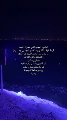 الشيء الوحيد اللي عجزت افهمه  ليه الطرف الثاني يستخسر الوضوح ليه لما يمل  ما يقول بس يتعمد البرود ف الكلام والتجاهل والرد المتاخر  عشان يستفزك ليه لما يبي يمشي يكرهنا فيه ليه ما يخلي ذكرى حلوه وينهي هالعلاقه بمودة وحب؟