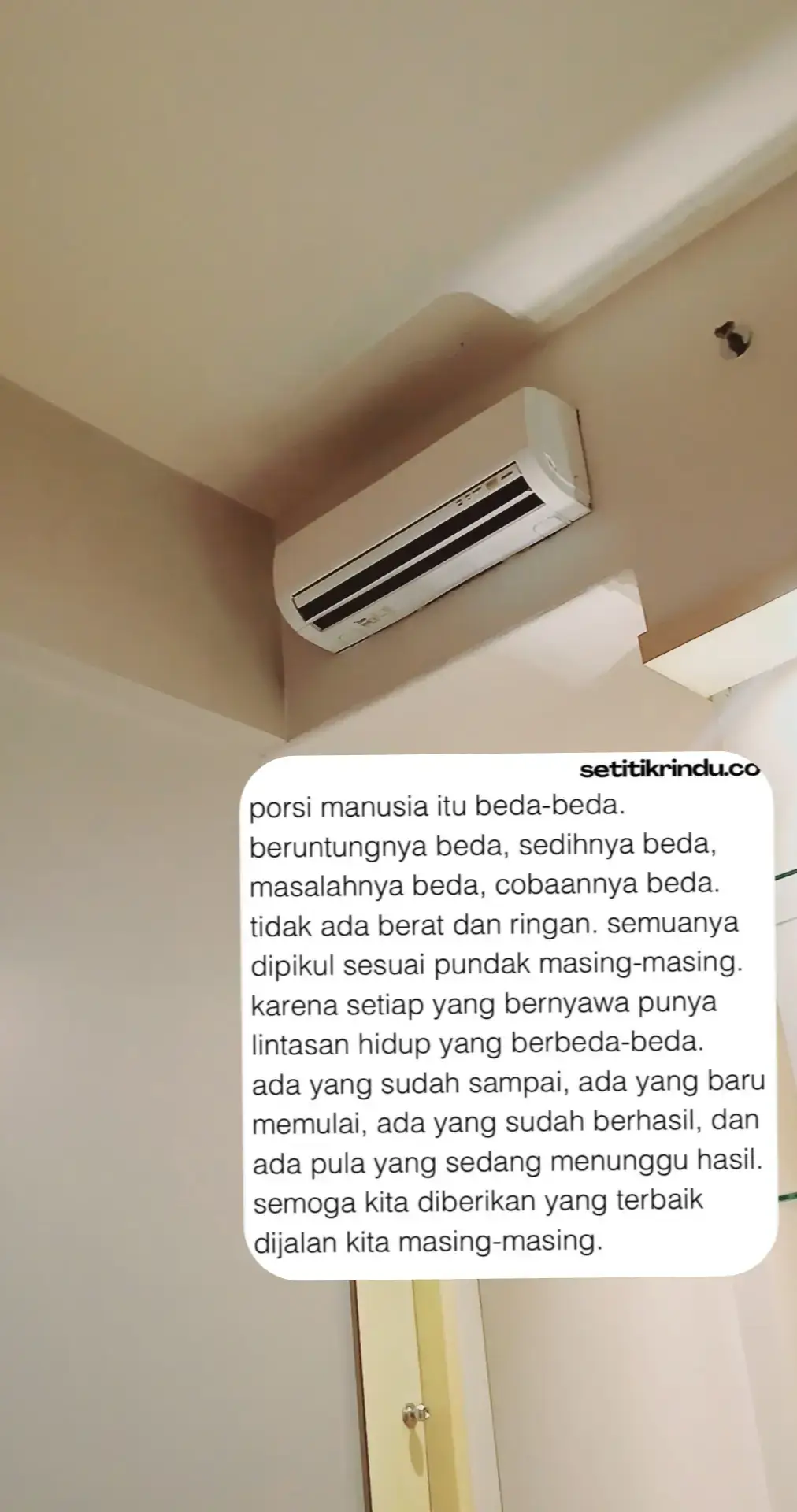 Setiap orang punya pengalaman hidup berbeda beda, beruntungnya beda, sedihnya beda, masalahnya beda, cobaannya beda. Tidak ada yang berat dan ringan semua dipikul sesuai pundak masing-masing. Karena setiap yang bernyawa punya lintasan hidup yang berbeda-beda.  Ada yang sudah sampai ada juga yang baru mulai. Ada yang sudah berhasil, ada pula yang sedang menunggu.  Tuhan menciptakan jutaan kacamata, Perbedaan adalah pilihan untuk memilih sebuah kacamata yang kita sukai.  Semoga kita diberikan yang terbaik dijalan kita masing
