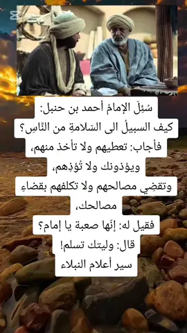 سُئِلَ الإمامُ أحمد بن حنبل: كيف السبيلُ الى السّلامةِ من النَّاسِ؟ فأجاب: تعطيهم ولا تأخذ منهم، ويؤذونك ولا تُؤذِهم، وتقضِي مصالحهم ولا تكلفهم بقضاءِ مصالحك، فقيل له: إنّها صعبة يا إمام؟ قال: وليتك تسلم!   سير أعلام النبلاء