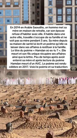 Ô toi mon réconfort, mon cœur t’acclame Tu es loin des yeux, mais ta présence m’entoure Cela fait 3 ans que l’œil te pleure Que je ne t’ai pas vu en visiteur  Souviens-toi, lorsque je te porte et te réconforte  Que je te fais jouer et te cours après  Tu dors au son de ma voix et mes bras te réchauffent  Nul autre que toi ne loge dans mes entrailles Lorsque tu es malade, je veille et je n’ai plus sommeille  Je te donne de l’amour et continuerai de t’en donner Tu grandis et grandis, dans la confiance et l’optimisme  Puis, tu m’as vendu pourquoi ? Tu voues dévotion à ton épouse, et moi qu’est-ce qu’il me reste ?  Je sais qu’elle est difficile, qu’elle t’a dit  « Ta vieille, je ne la veux pas avec nous » J’aurais aimé être une simple domestique entre tes mains Ainsi, je pourrais te voir autant que cela me plaise Tu me laisses en maison de retraite et je t’attends  Ceci est ta redevance, ceci est ma récompense  J’invoque sans cesse pour votre guidée  Mohamed Oh Mohamed, ta mère t’écrit cette lettre avec ses larmes  J’ai demandé au docteur de te la remettre  Si je meurs, ne me prive pas de tes invocations Demande pour moi la miséricorde et humidifie  La terre de ma tombe avec tes larmes  Car les regrets ne te seront plus d’aucune utilité.