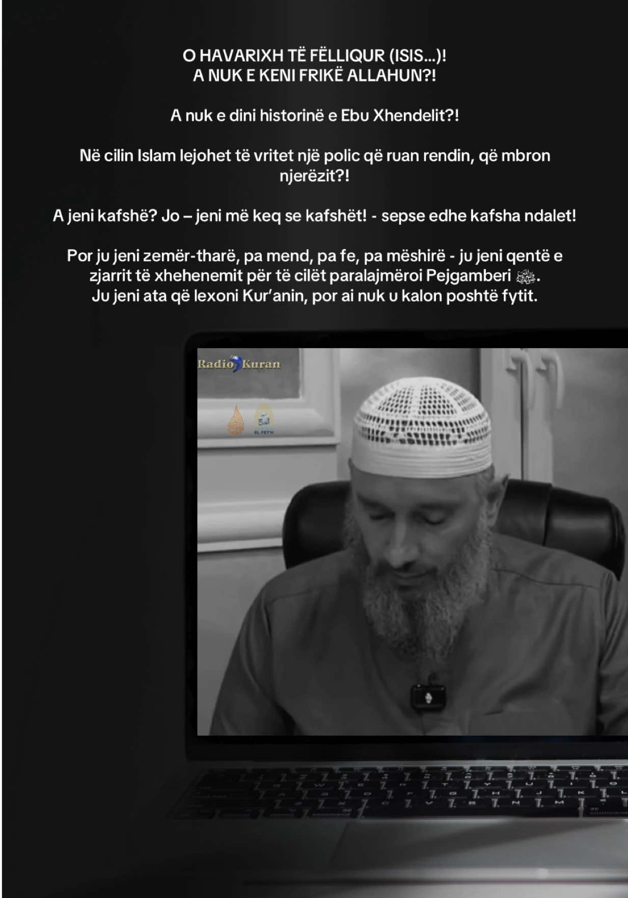 O HAVARIXH TË FËLLIQUR (ISIS…)!  A NUK E KENI FRIKË ALLAHUN?! A nuk e dini historinë e Ebu Xhendelit?! Në cilin Islam lejohet të vritet një polic që ruan rendin, që mbron njerëzit?! A jeni kafshë? Jo – jeni më keq se kafshët! - sepse edhe kafsha ndalet!  Por ju jeni zemër-tharë, pa mend, pa fe, pa mëshirë - ju jeni qentë e zjarrit të xhehenemit për të cilët paralajmëroi Pejgamberi ﷺ. Ju jeni ata që lexoni Kur’anin, por ai nuk u kalon poshtë fytit. Mos e përmendni më Islamin me gojën tuaj të ndyrë!  Ju s’keni lidhje me Islamin!  Ju jeni poshtërimi i këtij ummeti! Çdo gjak që derdhni do jetë kundër jush në Ditën e Gjykimit. Mos u mburrni me mjekrën tuaj, sepse ajo është mjekër e turpit tuaj!  Mos u lavdëroni me Kur’anin, sepse ju vetëm e shqiptoni, por nuk kuptoni asgjë! Ju jeni armiq të Islamit, armikë të ummetit, dhe mbi të gjitha: armikë të vetë Allahut! Mos harroni: Allahu nuk fle! Ai sheh.  Dhe Dita kur do t’ju poshtërojë është afër. Ju jeni ndyrësia që Pejgamberi ﷺ na paralajmëroi. Allahu do ju poshtërojë në këtë botë dhe do ju turpërojë në Ditën e Gjykimit. #radiokuran #islamikundërpadrejtësisë #islamikundërterrorizmit #xhemaljakupi #hoxhexhemaljakupi #hoxhëxhemaljakupi #miraathal #muhamedlika #vrasjaepolicit #kosovo #kosova #kaqanik #havarixhet #vrasje #vrasje #policiaekosoves #policiaekosovës #policiaekosoves🇽🇰 
