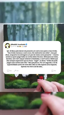 Parte 4: Meus pais deram de presente um carro novo para o meu irmão. “Seu irmão mereceu o carro novo. Ele realmente nos visita”, meu pai disse, enquanto me entregava um par de meias como presente — mesmo sendo eu quem paga todas as contas deles há anos. Olhei para as meias, baratas, sem nem sequer estarem embaladas, e sorri como o idiota que eles sempre esperaram que eu fosse. “Legal”, eu disse. “Então ele pode pagar suas contas este mês.” Meu pai piscou. Por um segundo, o ar de superioridade sumiu do rosto dele. Mas eu não esperei uma resposta. Apenas me virei e saí da sala...#relato #relatos