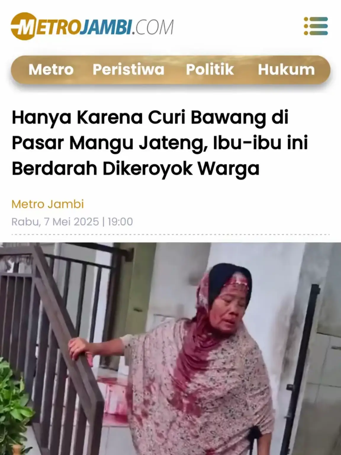 Seorang ibu-ibu paruh baya tertangkap tangan mencuri bawang seberat 2 kilogram di Pasar Mangu, Kecamatan Ngemplak, Boyolali, Jawa Tengah. Peristiwa ini terjadi pada Rabu, 7 Mei 2025, dan langsung menjadi sorotan publik setelah videonya diunggah akun X @Heraloebss. Dalam video tersebut, terlihat suasana pasar yang heboh setelah ibu tersebut ketahuan mencuri, namun bukannya dibawa ke pihak berwajib, ia justru menjadi sasaran amukan warga. Ibu itu dianiaya hingga bersimbah darah, dengan luka di wajah yang cukup parah dan darah mengotori jilbab serta pakaiannya. Lantai pasar tempat ia diamankan pun tampak dipenuhi darah. Tindakan main hakim sendiri ini menuai kecaman dari warganet yang menganggap kekerasan tersebut tidak manusiawi, meski mencuri tetap merupakan tindakan yang salah secara hukum. Banyak warganet merasa iba, terlebih karena ibu itu terlihat tak berdaya dan diduga melakukan pencurian karena desakan ekonomi. Kejadian ini memicu perdebatan soal keadilan sosial dan perlunya pendekatan yang lebih manusiawi dalam menangani pelanggaran kecil, terutama jika pelakunya berasal dari golongan yang rentan secara ekonomi. #metrojambi