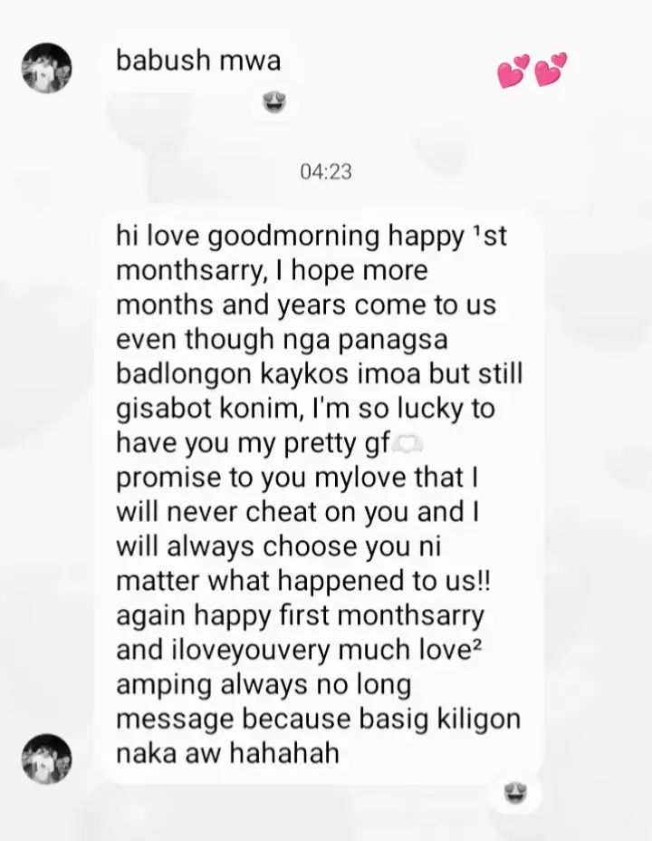 hello love goodmorning happy first month to uss today is our special day iloveu my love just a simple monthsarry message for u! diko maka too nga ni abot ta ani kay puros baya ta away  hahaha I promise to you my love I'm always stay im so happy nga naa koy ikaw bisag usahay maka sala ko saimo pero ginasabot ko nimo thanks u naakoy understanding bf  wla talaga papantay sayo because u are the first  person showed me what real love look like your the only one that can bring out the best version  of me and I willing change of my bad attitude like mag minaldita hahaha soreh hope we can last longer and we fight I hope we can fix it no one will let go and I'm so soreh because I always fight u for no reason hahah once again happy ¹stmonthsarry my bb ko pogism iloveuuu>@€¢§ 💕