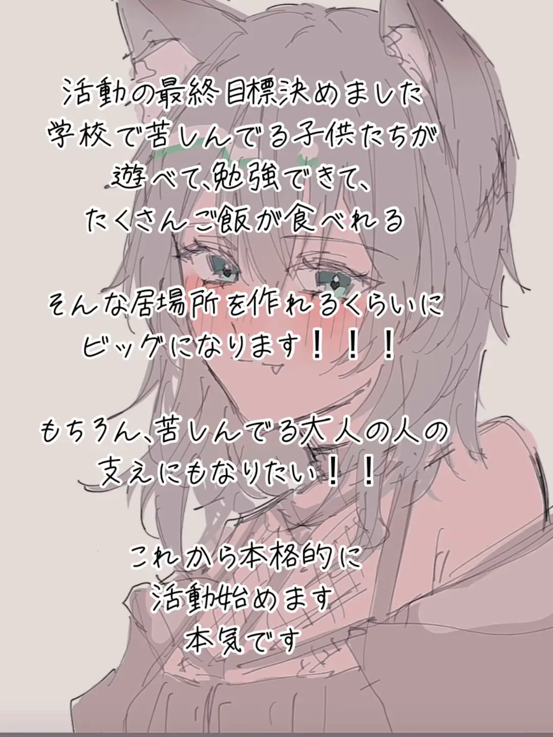 6月から本格的に活動を始める予定でしたが、”作りたい” ”表現したい”以外の目標が上手く見つけられなくて。 そんな中、配信で1人の男の子の話を聞いて、笑顔になったと聞いて、本当に嬉しくて、こ、これだ...！と思いました。 贅沢なんて何にもいらない。 学校が辛くて苦しんでる子供達が、遊んで、学んで、ご飯がたくさん食べられる居場所を作りたい。 だから絶対ビッグになってやる！！！ もちろん、苦しんでいる大人の人の支えにもなりたい。 この世界は、あまりに辛いことが多すぎます。 みんな、本当に頑張って毎日を生きているんです。 だから、ただただ人に笑顔になってほしい たくさん馬鹿なことして、馬鹿みたいな動画作って、配信して、みんなを笑わせたい。 今日辛かったけど、笑顔になれましたってコメントを見た時、本当に嬉しいんです。 そのために全力を尽くして、これから生きていきます！ 応援してくれてるみんな、いつも本当にありがとう！！！大好きです☺️🫶❤️ これからも、応援してくださると嬉しいです！頑張るぞーー！💪✨