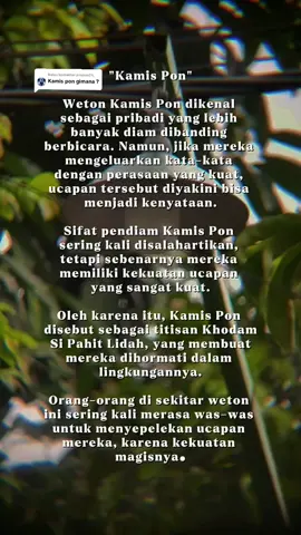 Membalas @piopon24_  Weton Kamis Pon dikenal sebagai pribadi yang lebih banyak diam dibanding berbicara. Namun, jika mereka mengeluarkan kata-kata dengan perasaan yang kuat, ucapan tersebut diyakini bisa menjadi kenyataan. Sifat pendiam Kamis Pon sering kali disalahartikan, tetapi sebenarnya mereka memiliki kekuatan ucapan yang sangat kuat. Oleh karena itu, Kamis Pon disebut sebagai titisan Khodam Si Pahit Lidah, yang membuat mereka dihormati dalam lingkungannya. Orang-orang di sekitar weton ini sering kali merasa was-was untuk menyepelekan ucapan mereka, karena kekuatan magisnya.  #wetonjawa #sifat #watak #fypシ゚ #storywakerenシ #storyjowo #jawapride #jawa #primbonjawa #fyp #lewatberanda #jowopride 