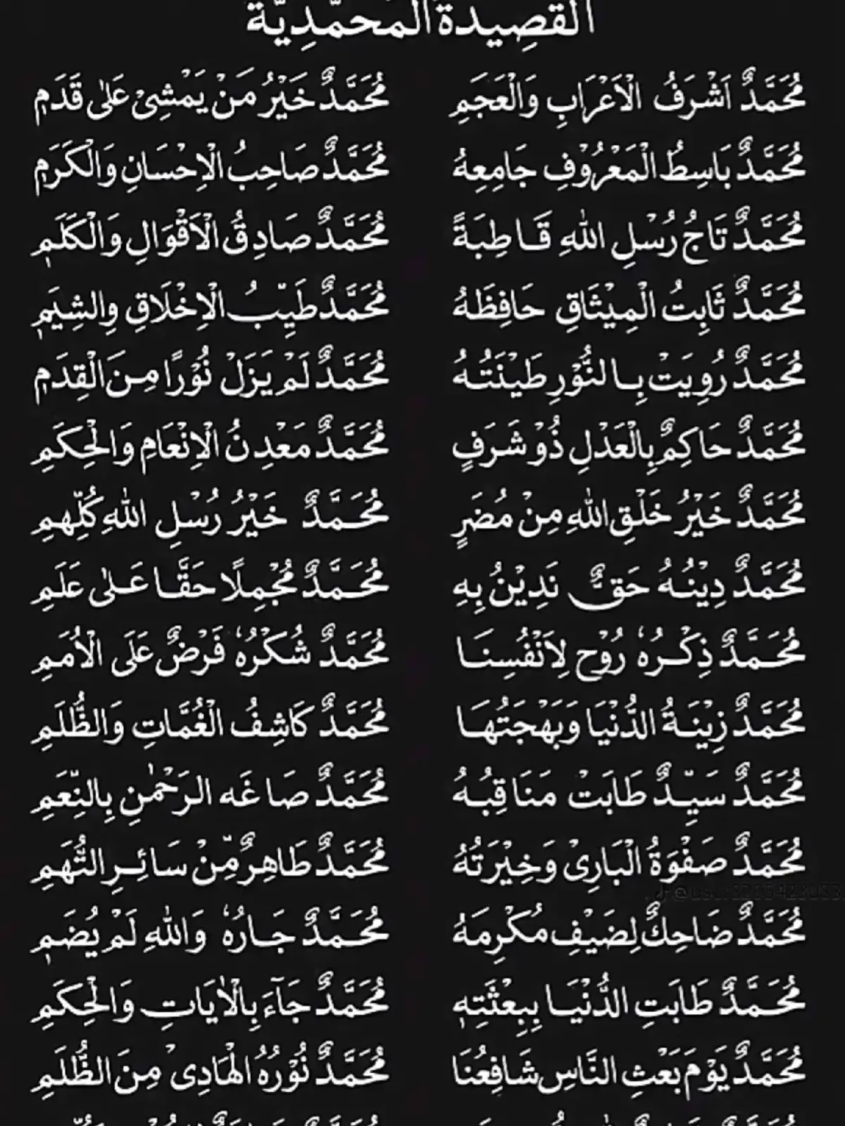 محمدُ أشرَفُ الأعرَابِ والعَجَمِ                              محمـدُ خَيـرُ مَـنْ يمشي على قَـدَمِ محمـدُ باسطُ المعـروفِ جامِعُهُ                                محمـدُ صـاحبُ الإحسانِ والكَـرَمِ محمدُ تـاجُ رُسْـلِ اللَّـهِ قـاطبـةً                                 محـمـدُ صـادقُ الأقـوالِ والـكَـلِـمِ محمـدُ ثـابتُ المـيثـاقِ حـافِظُهُ                                 مـحـمـدُ طَـيِّـِبُ الأخـلاقِ والشِّيَمِ محمـدُ رُوِيَـت بـالنُّــوِر طينَتُـهُ                                 مـحـمـدُ لـم يـزل نُـورًا من القِـدَمِ محمـدُ حاكِمُ بالعـدلِ ذو شَرَفٍ                                 مـحـمـدُ مَعــدِنُ الإنعَـامِ والحِـكَـمِ محمدُ خيرُ خَلقِ اللهِ منْ مُضَرٍ                                  مـحـمـدُ خـيـرُ رُسْـلِ اللـهِ كُـلِّهِـمِ محـمـدُ دِيـنُـهُ حــقُّ نَـدِيـنُ بـهِ                                  مـحمـدُ مُـجـمِـلًا حَـقًّـا على عَلَـمِ محـمـدُ ذِكْـرُهُ رَوحُ لأنـفـُسِنـا                                  مـحـمـدُ شُكْـرُهُ فـرضُ على الأمَمِ محمـدُ زينَـةُ الـدُّنيـا وبهجَتُهـا                                 مـحـمـدُ كـاشِـفُ الـغُمَّـاتِ والظُّلَمِ محمـدُ سَـيِّـدُ طَـابَـت منـاقِـبُـهُ                                  مـحـمـدُ صَـاغَـهُ الرَّحمَـنُ بالـنِّعَـمِ محمدُ صَفـوةُ البَاري وخِيرَتُهُ                                  مـحـمـدُ طَـاهِـرُ مِـنْ سَـائِرِ التُّهَـمِ محمدُ ضاحِكُ للضَّيفِ مُكْرِمُهُ                                  مـحـمــدُ جَــارُهُ واللـهِ لـم يُـضَـِمِ محـمـدُ طَابـَتِ الـدُّنـيـا بِـبِعثَتِهِ                                 مـحـمـدُ جـاءَ بـالآيـاتِ والـحِـكَـمِ محمدُ يومَ بَعْثِ النَّاسِ شافِعُنَا                                  مـحـمـدُ نُـورُهُ الهَـادِي مِـنَ الظُّلَمِ مـحـمـدُ قَــائِـمُ لـلَّـهِ ذو هِـمَـمٍ                                 مـحـمــدُ خــاتَـمُ  للـرُّسْــلِ كُـلّـِهِـمِ (القصيده المُحمَّدية في مدحِ خير البَّرية)                                                 [ للإمام البوصيري ] #صلو_علي_شفيع_الامه🌺🌹 #اللهم_صل_وسلم_على_نبينا_محمد #القصيده_المحمديه 