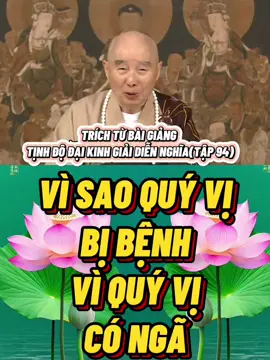 VÌ SAO QUÝ VỊ BỊ BỆNH, VÌ QUÝ VỊ CÓ NGÃ  Chư vị biết vô ngã sẽ tự tại ở chỗ nào? Nếu quý vị chứng vô ngã, sẽ vĩnh viễn trẻ trung, vĩnh viễn chẳng ngã bệnh, thân tâm khỏe mạnh, đấy là điều đầu tiên quý vị đạt được. Vì sao quý vị bị bệnh? Ngã mới có bệnh, không có Ngã, ai sanh bệnh? Bệnh ở chỗ nào? Chẳng còn nữa. Vì thế, mỗi tế bào trên toàn thân quý vị đều bình thường, khỏe mạnh. Vì sao có Ngã thì bị bệnh? Có Ngã thì có tự tư tự lợi, có tham, sân, si, mạn. Quý vị thấy nhà Phật gọi tham, sân, si là Tam Độc, đó là vi trùng gây bệnh nguyên thủy nhất, trong tế bào của quý vị có những thứ ấy. Trong tế bào có những vi trùng độc tham, sân, si như thế, bên ngoài rất dễ bị cảm nhiễm. Bên trong không có vi trùng, bên ngoài sẽ chẳng bị lây bệnh, đạo lý là như vậy. Đây là chỗ khác biệt giữa Trung Y và Tây Y, Tây Y không biết đạo lý này, còn Trung Y thì hiểu. Một người mắc bệnh nghiêm trọng nhất, nếu tâm thái tốt đẹp, thầy thuốc cho người ấy dùng một chút thuốc, rất dễ dàng khôi phục sức khỏe. Vì thế, quý vị thấy hễ có Ngã Chấp sẽ kèm theo lắm nỗi phiền não ngần ấy. Từ phiền não sẽ sanh khởi ngũ dục, lục trần, tài, sắc, danh vọng, ăn uống, ngủ nghỉ bên ngoài là ngoại duyên, sắc, thanh, hương, vị, xúc, pháp là lục trần, là tạp nhiễm. Đức Phật quy nạp vô lượng vô biên tạp nhiễm thành mấy loại lớn để thuận tiện dạy học. Nếu chẳng tách lìa những thứ ấy, tâm quý vị làm sao có thể thanh tịnh cho được? Còn có tiếng tăm, lợi dưỡng, chúng đều là giả, đem theo không được! Phật, Bồ Tát, tổ sư đại đức dạy chúng ta, hễ thứ gì mang theo không được thì chớ nên để trong lòng. Có thì tốt lắm, không có cũng tốt lắm! Căn bản là chẳng bận lòng, tâm quý vị mới thanh tịnh.Phục ư lợi dưỡng đẳng sự” (lại đối với các sự như lợi dưỡng v.v...), lợi dưỡng là nói tới ngũ dục, lục trần, người hiện thời rất coi trọng chúng, chúng là đối tượng tham muốn của quý vị. Có những sự ấy, có thân thể thì cần phải nuôi dưỡng nó, nhưng câu tiếp đó quan trọng lắm: “Thường sanh tri túc chi tâm” (thường sanh tâm biết đủ). Thích Ca Mâu Ni Phật đã làm cho chúng ta thấy, cả đời lão nhân gia hiện diện trên thế gian, Ngài chẳng xuất thân từ chốn bần cùng, mà đến từ gia đình phú quý, cha là quốc vương, xuất thân từ vương tộc. Cả đời Ngài sống theo nếp sống của một vị Tăng khổ hạnh, thể hiện “tri túc thường lạc” (biết đủ, thường vui). Đã thế, lại còn bắt đầu [cuộc sống khổ hạnh ấy] khi còn rất trẻ, mười chín tuổi rời khỏi gia đình, đi ra ngoài cầu học, tầm sư phỏng đạo mười hai năm. Thường nghĩ thế gian này có quá nhiều chúng sanh khổ nạn, họ sống cuộc đời như thế nào? Chúng ta hơi dư dả đôi chút, [cuộc sống] đã tốt đẹp hơn họ nhiều lắm, vẫn còn chưa biết đủ hay sao? Không biết đủ là tội nghiệt (mầm mống tội lỗi)! Kẻ không biết đủ do muốn chiếm hữu, muốn khống chế, bèn tạo tội nghiệp. Nếu đối với chỗ này mà có tâm cảnh giác, có thể giác ngộ, trong cuộc sống vật chất chúng ta có thể làm được “tri túc thường lạc”, tâm quý vị sẽ thanh tịnh. Đấy là “khởi tịnh ý tâm”, tâm quý vị ngày càng thanh tịnh. Tâm thanh tịnh, thân sẽ thanh tịnh. Trong ý, buông tự tư tự lợi xuống, buông tham, sân, si, mạn xuống, những nhân tố gây bệnh trong tế bào trên thân thể vật chất này chẳng còn nữa, bị hóa giải, bèn khôi phục bình thường. Thân tâm khỏe mạnh, vĩnh viễn chẳng ngã bệnh, cuộc sống vui sướng lắm, cớ sao chúng ta chẳng làm? Điều quan trọng là chẳng tham, mở rộng ý nghĩa thành chẳng sân và chẳng si.  TRÍCH TỪ BÀI GIẢNG TỊNH ĐỘ ĐẠI KINH GIẢI DIỄN NGHĨA(TẬP 94)