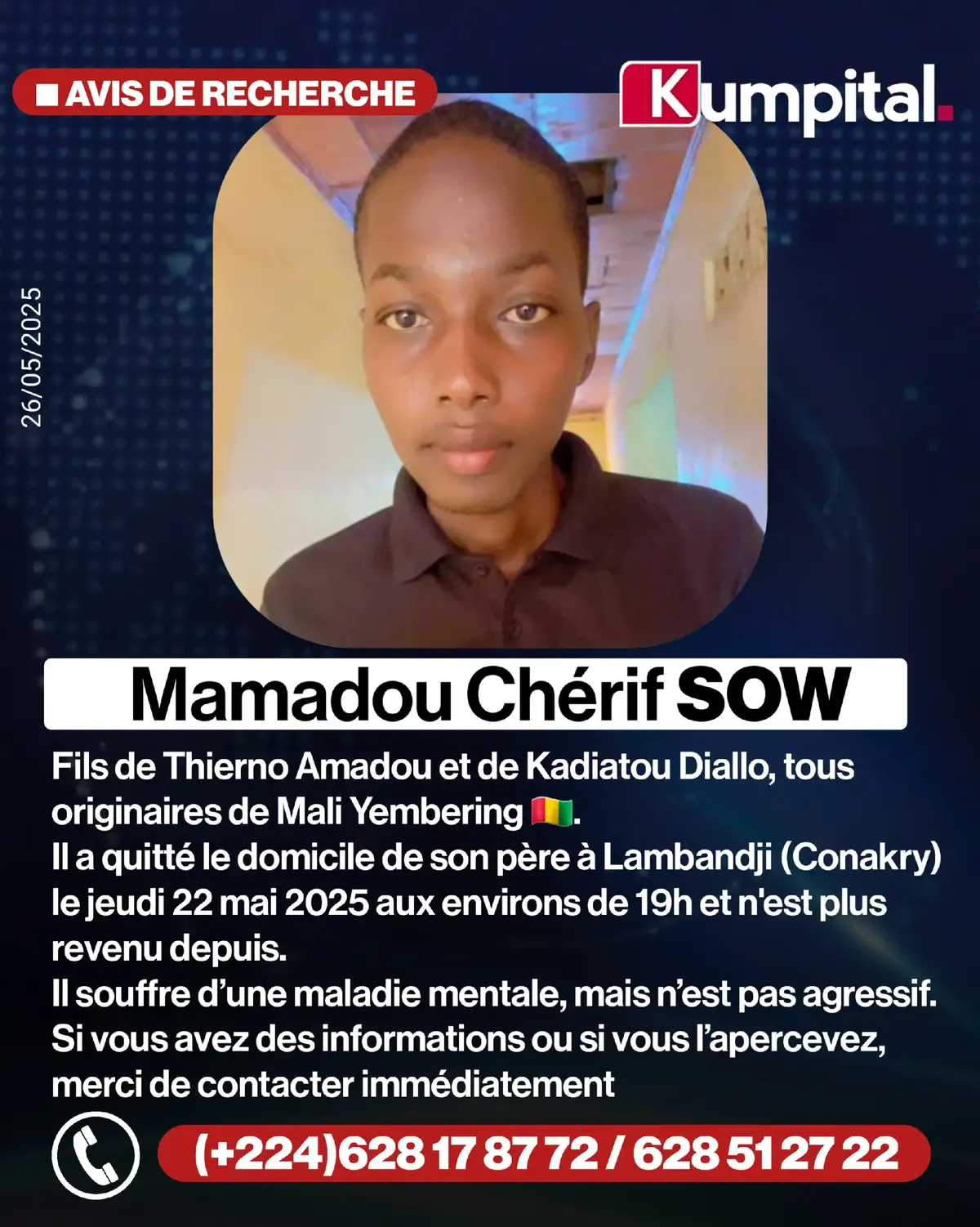 🟥 𝗨𝗥𝗚𝗘𝗡𝗧 ! Nous sommes à la recherche de Mamadou Chérif Sow, fils de Thierno Amadou et de Kadiatou Diallo, tous deux originaires de Mali Yembering. Mamadou a quitté le domicile de son père, situé à Lambandji, le jeudi 22 mai 2025, aux environs de 19h, et n’a plus donné de nouvelles depuis. Il souffre d’une maladie mentale, mais n’est pas agressif. Si vous avez des informations ou si vous l’apercevez, merci de contacter immédiatement : 628 17 87 72 628 51 27 22 Merci de partager au maximum cet avis afin de nous aider à le retrouver rapidement.