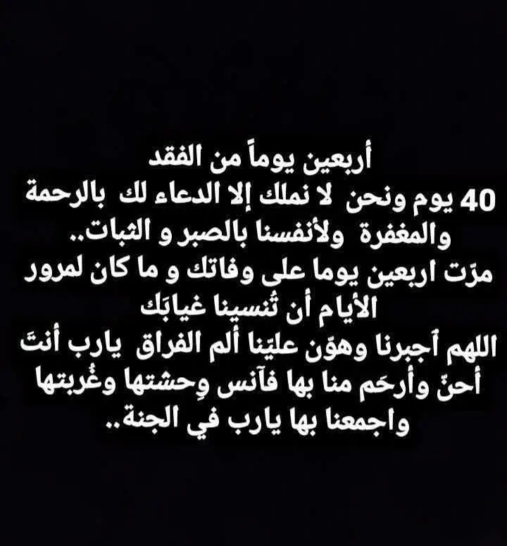 ادعو لأبي بالرحمة  ما أسرع الأيام  مرت أربعين يوما علي فراقك ياأبي  وفي ذكرى الاربعين  تبقى كل الذكريات كما هي ويظل الحزن على رحيلك دائما  لا يموت ولازالت صدمة فراقك بداخلنا حتى نموت ‏بعد مرور أربعين يوما على وفاتك ايقنت ان الفواجع  تبقى كما هي ولو مر عليها الدهر وان الحزن على رحيلك لايموت  مر اربعون يوما من تاريخ وفاتك مضت الدنيا وكأنني افتقدتك بالأمس . فلا ألم يضاهي ألم فقدك ولا ذكرى أبشع من ذكرى رحيلك  ولا حزن يفوق حزن وفاتك . مر اربعون يوما على وفاتك وكأننا باﻷمس فقدناك اربعون يوما مضت  ومازلت أتجرع مرارة فقدانك كل لحظة  لا يوجد على وجه الأرض ساعة عشت تفاصيلها بألم أكثر  من الساعة التى رحلت فيها عن عالمنا،  مضى اربعون يوما وكأنه ساعات على رحيلك، كم إشتقت إليك ولحديثك ولضحكاتك اربعون يوما مضى ومازال الغرباء يبكون لرحيلك فكيف بدموعى ستهدأ وأنا من تربيت على يديك وقلبك الطاهر النقى الذى لم يعرف الحقد أو الغل  اربعون يوماً ومازالت هيبة عزاءك فى ذاكرتى رحلت من الدنيا لكنك لم ترحل من قلبي  فيارب ارحم وجه بشوشًا  فقدناه واجمعنا به في جنات النعيم  اللهم إسقي قبره  برحمتك وعفوك وغفرانك يارب أغفر لروح تراهاً ولا نراها اللهم هب له بقدر دعاء الصالحين للأموات رضواناً وأكرمه بفردوسك الأعلى يارب  ‏اللهم اجعله من الضاحكين المستبشرين بجنتك الشاربين  من حوض نبيك ربي اغفر له وارحمة برحمتك يا أرحم الرحمين...#فقيدي #ابي 