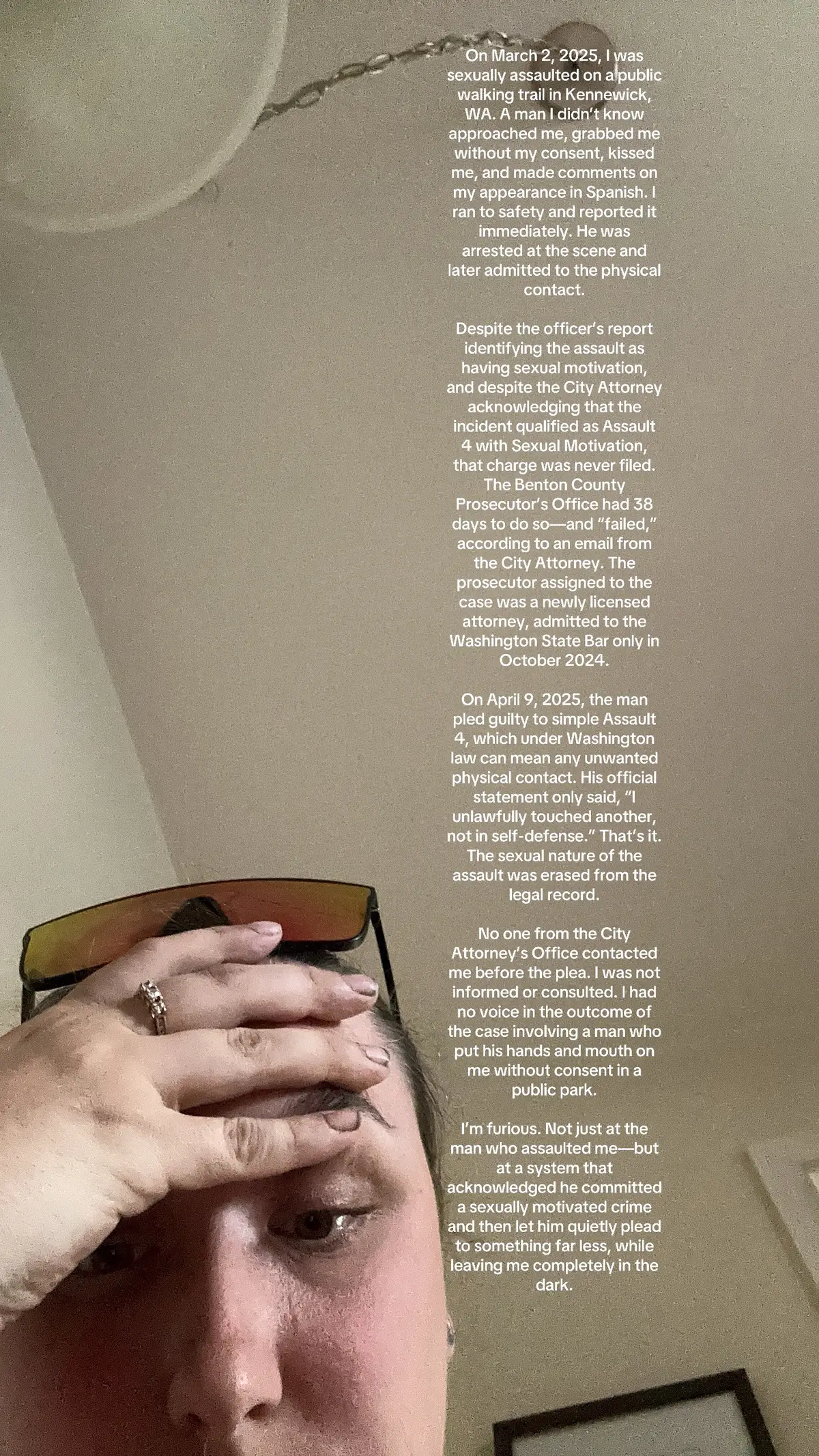 On March 2, 2025, I was sexually assaulted on a public walking trail in Kennewick, WA. A man I didn’t know approached me, grabbed me without my consent, kissed me, and made comments on my appearance in Spanish. I ran to safety and reported it immediately. He was arrested at the scene and later admitted to the physical contact. Despite the officer’s report identifying the assault as having sexual motivation, and despite the City Attorney acknowledging that the incident qualified as Assault 4 with Sexual Motivation, that charge was never filed. The Benton County Prosecutor’s Office had 38 days to do so—and “failed,” according to an email from the City Attorney. The prosecutor assigned to the case was a newly licensed attorney, admitted to the Washington State Bar only in October 2024. On April 9, 2025, the man pled guilty to simple Assault 4, which under Washington law can mean any unwanted physical contact. His official statement only said, “I unlawfully touched another, not in self-defense.” That’s it. The sexual nature of the assault was erased from the legal record. No one from the City Attorney’s Office contacted me before the plea. I was not informed or consulted. I had no voice in the outcome of the case involving a man who put his hands and mouth on me without consent in a public park. I’m furious. Not just at the man who assaulted me—but at a system that acknowledged he committed a sexually motivated crime and then let him quietly plead to something far less, while leaving me completely in the dark.