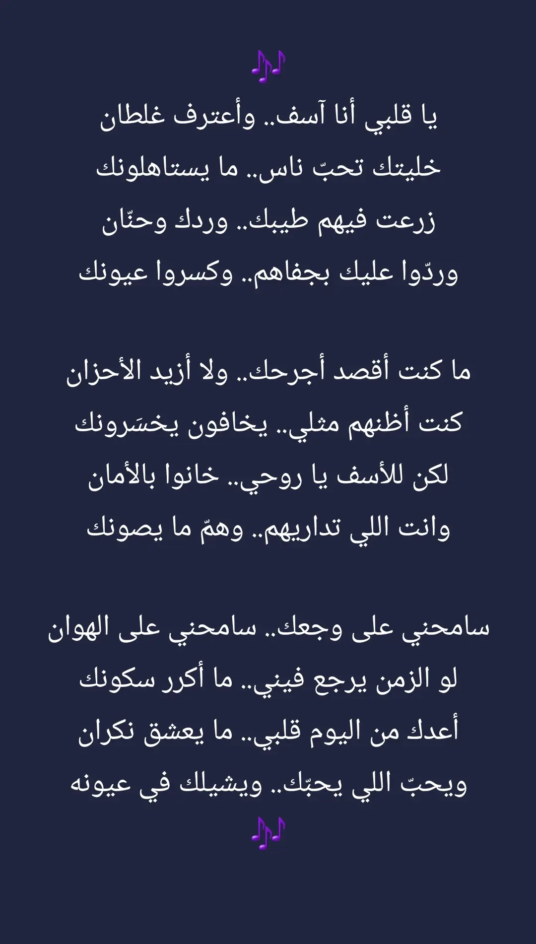 #🎶 #يا قلبي أنا آسف.. وأعترف غلطان خليتك تحبّ ناس.. ما يستاهلونك زرعت فيهم طيبك.. وردك وحنّان وردّوا عليك بجفاهم.. وكسروا عيونك ما كنت أقصد أجرحك.. ولا أزيد الأحزان كنت أظنهم مثلي.. يخافون يخسَرونك لكن للأسف يا روحي.. خانوا بالأمان وانت اللي تداريهم.. وهمّ ما يصونك سامحني على وجعك.. سامحني على الهوان لو الزمن يرجع فيني.. ما أكرر سكونك أعدك من اليوم قلبي.. ما يعشق نكران ويحبّ اللي يحبّك.. ويشيلك في عيونه 🎶