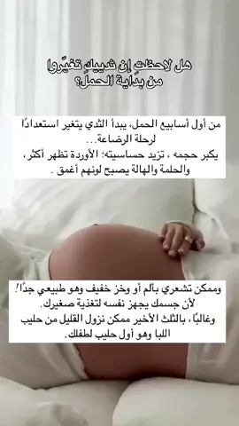 التغيرات الطبيعية في الثدي أثناء الحمل: 	1.	زيادة حجم الثدي: بسبب زيادة تدفق الدم ونمو الغدد اللبنية، قد يزداد حجم الثدي بشكل ملحوظ، خصوصًا في الثلث الأول والثالث من الحمل. 	2.	ألم أو حساسية في الثديين: من أولى علامات الحمل، وقد يشبه هذا الشعور الألم الذي تشعرين به قبل الدورة الشهرية، لكنه يكون أقوى. 	3.	ظهور الأوردة بشكل أوضح: نتيجة زيادة تدفق الدم، قد تظهر الأوردة باللون الأزرق تحت الجلد بشكل أوضح. 	4.	تغير لون الحلمتين والهالة: تصبح أغمق لونًا، وقد تزداد مساحة الهالة (المنطقة الداكنة حول الحلمة). 	5.	بروز الحلمتين: تصبح الحلمتان أكثر بروزًا، كاستعداد للرضاعة. 	6.	ظهور نتوءات صغيرة على الهالة: تُسمى غدد مونتغمري، وتُفرز مادة زيتية لترطيب الحلمة وحمايتها من البكتيريا. 	7.	إفراز سائل من الحلمة (عادة في الثلث الثالث): وهو اللبأ (Colostrum)، السائل المغذي الأول للمولود، لونه أصفر مائل للذهبي. 	8.	الحكة أو تشقق الجلد: بسبب تمدد الجلد مع كبر حجم الثديين. #الرضاعة_الطبيعية #الأمومة #لانولين #الأمومة #التربية #الحمل #الحمل_والولادة